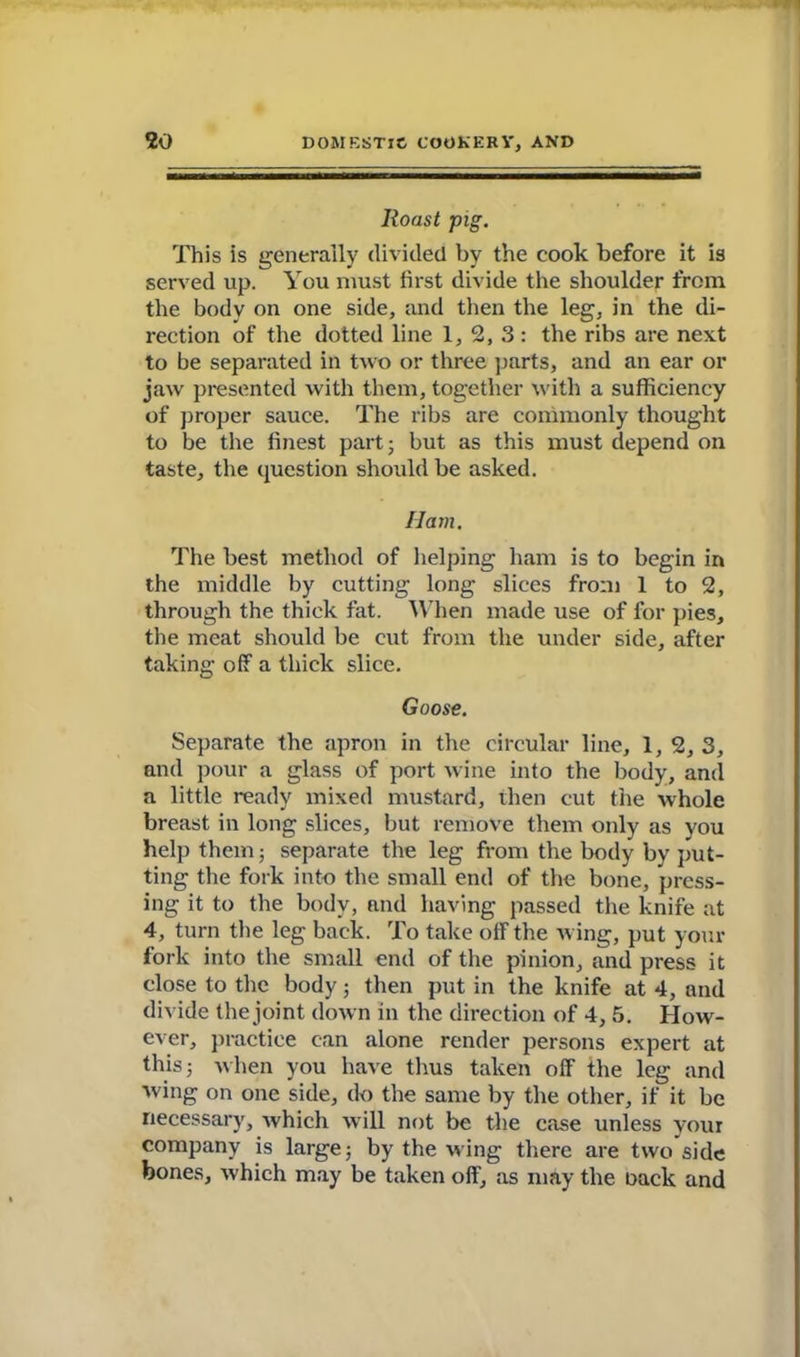 Roast pig. This is generally divided by the cook before it is served up. You must first divide the shoulder from the body on one side, and then the leg, in the di- rection of the dotted line 1, 2, 3 : the ribs are next to be separated in two or three parts, and an ear or jaw presented with them, together with a sufficiency of proper sauce. The ribs are commonly thought to be the finest part; but as this must depend on taste, the question should be asked. Ham. The best method of helping ham is to begin in the middle by cutting long slices from 1 to 2, through the thick fat. When made use of for pies, the meat should be cut from the under side, after taking off a thick slice. Goose. Separate the apron in the circular line, 1, 2, 3, and pour a glass of port wine into the body, and a little ready mixed mustard, then cut the whole breast in long slices, but remove them only as you help them; separate the leg from the body by put- ting the fork into the small end of the bone, press- ing it to the body, and having passed the knife at 4, turn the leg back. To take off the wing, put your fork into the small end of the pinion, and press it close to the body; then put in the knife at 4, and divide the joint down in the direction of 4, 5. How- ever, practice can alone render persons expert at this; when you have thus taken off the leg and wing on one side, do the same by the other, if it be necessary, which will not be the case unless your company is large; by the wing there are two side bones, which may be taken off, as may the oack and