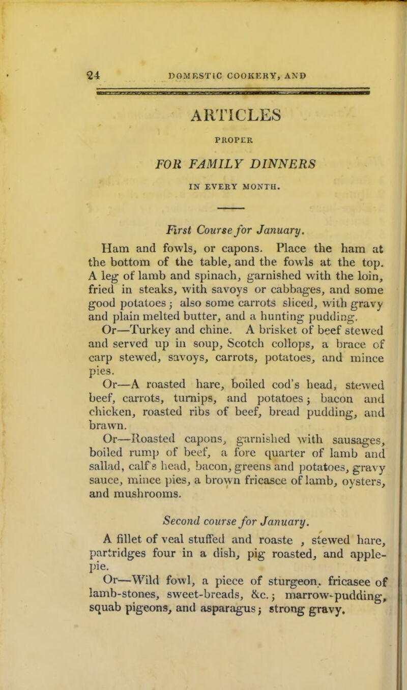 ARTICLES PROPER FOR FAMILY DINNERS IN EVERY MONTH. First Course for January. Ham and fowls, or capons. Place the ham at the bottom of the table, and the fowls at the top. A leg of lamb and spinach, garnished with the loin, fried in steaks, with savoys or cabbages, and some good potatoes ■, also some carrots sliced, with gravy and plain melted butter, and a hunting pudding. Or—Turkey and chine. A brisket of beef stewed and served up in soup, Scotch collops, a brace of carp stewed, savoys, carrots, potatoes, and mince pies. Or—A roasted hare, boiled cod’s head, stewed beef, carrots, turnips, and potatoes ; bacon and chicken, roasted ribs of beef, bread pudding, and brawn. Or—Roasted capons, garnished with sausages, boiled rump of beef, a fore quarter of lamb and sallad, calf s head, bacon, greens and potatoes, gravy sauce, mince pies, a brown fricasce of lamb, oysters, and mushrooms. Second course for January. A fillet of veal stuffed and roaste , stewed hare, partridges four in a dish, pig roasted, and apple- pie. Or—Wild fowl, a piece of sturgeon, fricasee of lamb-stones, sweet-breads, &c.; marrow-pudding, squab pigeons, and asparagus j strong gravy.