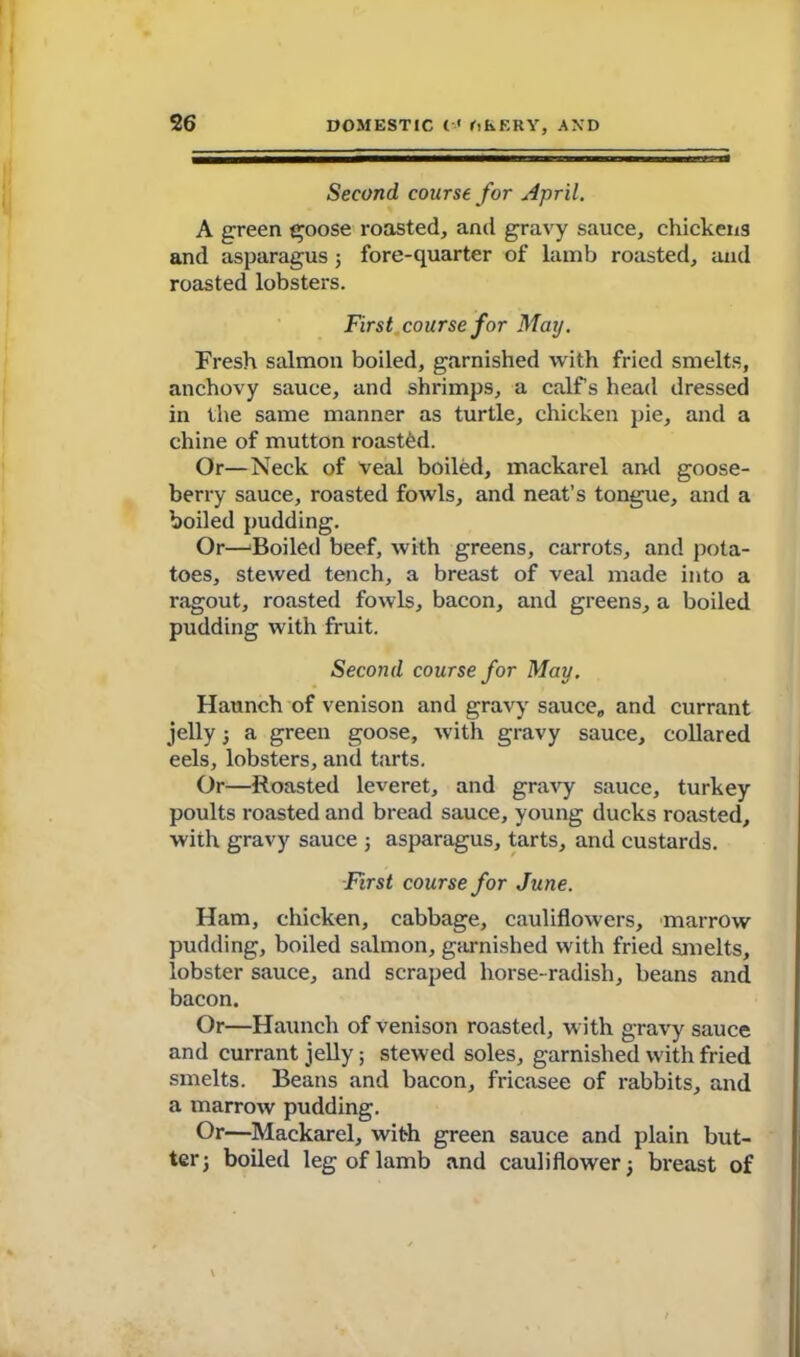 Second course for April. A green goose roasted, and gravy sauce, chickens and asparagus ; fore-quarter of lamb roasted, and roasted lobsters. First course for Mar). Fresh salmon boiled, garnished with fried smelts, anchovy sauce, and shrimps, a calf s head dressed in the same manner as turtle, chicken pie, and a chine of mutton roasted. Or—Neck of veal boiled, mackarel and goose- berry sauce, roasted fowls, and neat’s tongue, and a boiled pudding. Or—Boiled beef, with greens, carrots, and pota- toes, stewed tench, a breast of veal made into a ragout, roasted fowls, bacon, and greens, a boiled pudding with fruit. Second course for May. Haunch of venison and gravy sauce,, and currant jelly ; a green goose, with gravy sauce, collared eels, lobsters, and tarts. Or—Roasted leveret, and gravy sauce, turkey poults roasted and bread sauce, young ducks roasted, with gravy sauce ; asparagus, tarts, and custards. First course for June. Ham, chicken, cabbage, cauliflowers, marrow pudding, boiled salmon, garnished with fried smelts, lobster sauce, and scraped horse-radish, beans and bacon. Or—Haunch of venison roasted, with gravy sauce and currant jelly; stewed soles, garnished with fried smelts. Beans and bacon, fricasee of rabbits, and a marrow pudding. Or—Mackarel, with green sauce and plain but- ter; boiled leg of lamb and cauliflower; breast of