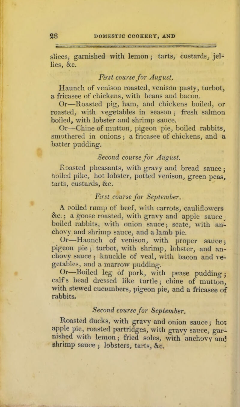 slices, garnished with lemon; tarts, custards, jel- lies, &c. First course for August. Haunch of venison roasted, venison pasty, turbot, a fricasee of chickens, with beans and bacon. Or—Roasted pig, ham, and chickens boiled, or roasted, with vegetables in season ; fresh salmon boiled, with lobster and shrimp sauce. Or—Chine of mutton, pigeon pie, boiled rabbits, smothered in onions ; a fricasee of chickens, and a batter pudding. Second course for August. Roasted pheasants, with gravy and bread sauce j soiled pike, hot lobster, potted venison, green peas, tarts, custards, &c. First course for September. A noiled rump of beef, with carrots, cauliflowers &e.; a goose roasted, with gravy and apple sauce ; boiled rabbits, with onion sauce; scate, with an- chovy and shrimp sauce, and a lamb pie. Or—Haunch of venison, with proper sauce; pigeon pie ; turbot, with shrimp, lobster, and an- chovy sauce ; knuckle of veal, with bacon and ve- getables, and a marrow pudding. Or—Boiled leg of pork, with pease pudding; calfs head dressed like turtle; chine of mutton, with stewed cucumbers, pigeon pie, and a fricasee of rabbits. Second course for September. Roasted ducks, with gravy and onion sauce; hot apple pie, roasted partridges, with gravy sauce, gar- nished with lemon; fried soles, with anchovy anti shrimp sauce ; lobsters, tarts, &c.