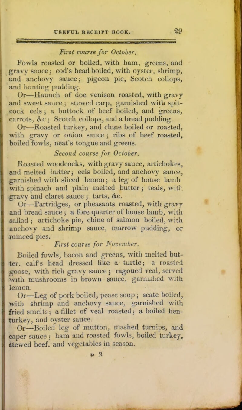 First course for October. Fowls roasted or boiled, with ham, greens, and gravy sauce; cod’s head boiled, with oyster, shrimp, and anchovy sauce; pigeon pie, Scotch collops, and hunting pudding. Or—Haunch of doe venison roasted, with gravy and sweet sauce ; stewed carp, garnished with spit- cock eels ; a buttock of beef boiled, and greens, carrots, &c ; Scotch collops, and a bread pudding. Or—Roasted turkey, and chuie boiled or roasted, with gravy or onion sauce ; ribs of beef roasted, boiled fowls, neat’s tongue and greens. Second course for October. Roasted woodcocks, with gravy sauce, artichokes, and melted butter; eels boiled, and anchovy sauce, garnished with sliced lemon; a leg of house lamb with spinach and plain melted butter; teals, with gravy and claret sauce ; tarts, &c. Or—Partridges, or pheasants roasted, with gravy and bread sauce ; a fore quarter of house lamb, with sallad ; artichoke pie, chine of salmon boiled, with anchovy and shrimp sauce, marrow pudding, or xuinced pies. First course for November. Boiled fowls, bacon and greens, with melted but- ter. calf’s head dressed like a turtle; a roasted goose, with rich gravy sauce 5 ragoued veal, served with mushrooms in brown sauce, garnished with lemon. Or—Leg of pork boiled, pease soup ; scate boiled, with shrimp and anchovy sauce, garnished with fried smelts; a fillet of veal roasted; a boiled hen- turkey, and oyster sauce. Or—Boiled leg of mutton, mashed turnips, and caper sauce; ham and roasted fowls, boiled turkey, stewed beef, and vegetables in season.