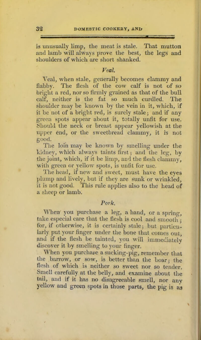 is unusually limp, the meat is stale. That mutton and lamb will always prove the best, the legs and shoulders of which are short shanked. Veal. Veal, when stale, generally becomes clammy and flabby. The flesh of the cow calf is not of so bright a red, nor so firmly grained as that of the bull calf, neither is the fat so much curdled. The shoulder may be known by the vein in it, which, if it be not of a bright red, is surely stale; and if any green spots appear about it, totally unfit for use. Should the neck or breast appear yellowish at the upper end, or the sweetbread clammy, it is not good. The loin may be known by smelling under the kidney, which always taints first; and the leg, by the joint, which, if it be limp, and the flesh clammy, with green or yellow spots, is unfit for use. The head, if new and sweet, must have the eyes plump and lively, but if they are sunk or wrinkled, it is not good. This rule applies also to the head of a sheep or lamb. Pork. When you purchase a leg, a hand, or a spring, take especial care that the flesh is cool and smooth • for, if otherwise, it is certainly stale; but particu- larly put your finger under the bone that comes out, and if the flesh be tainted, you will immediately discover it by smelling to your finger. When you purchase a sucking-pig, remember that the barrow, or sow, is better than the boar; the flesh of which is neither so sweet nor so tender. Smell carefully at the belly, and examine about the tail, and if it has no disagreeable smell, nor anv yellow and green spots in those parts, the pig is as