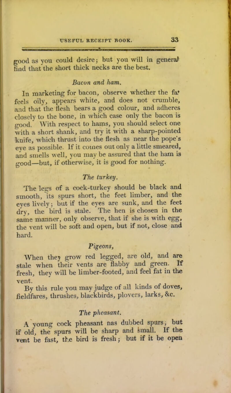 good as you could desire; but you will in general find that the short thick necks are the best. Bacon and ham. In marketing for bacon, observe whether the fa* feels oily, appears white, and does not crumble, and that the tlesh bears a good colour, and adheres closely to the bone, in which case only the bacon is good. With respect to hams, you should select one with a short shank, and try it with a sharp-pointed knife, which thrust into the tlesh as near the pope's eve as possible. If it comes out only a little smeared, and smells well, you may be assured that the ham is gOOCl—but, if otherwise, it is good for nothing. The turkey. The legs of a cock-turkey should be black and smooth, its spurs short, the feet limber, and the eyes lively; but if the eyes are sunk, and the feet dry, the bird is stale. The hen is chosen in the same manner, only observe, that if she is with egg, the vent will be soft and open, but if not, close and hard. Pigeons, When they grow red legged, are old, and are stale when their vents are flabby and green. If fresh, they will be limber-footed, and feel fat in the vent. By this rule you may judge of all kinds of doves, fieldfares, thrushes, blackbirds, plovers, larks, &c. The pheasant. A young cock pheasant nas dubbed spurs, but if old, the spurs will be sharp and fcmall. If the