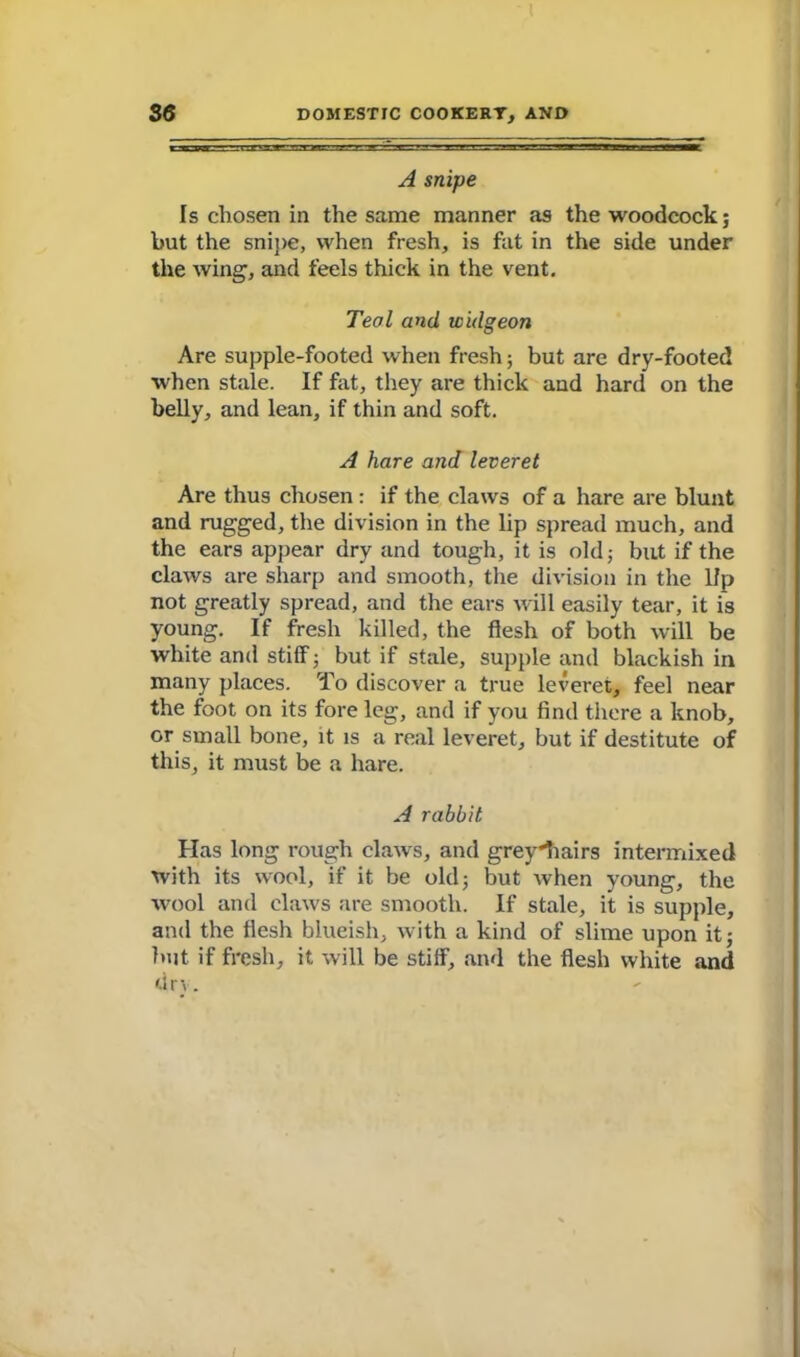 A snipe Is chosen in the same manner as the woodcock; but the snipe, when fresh, is fat in the side under the wing, and feels thick in the vent. Teal and widgeon Are supple-footed when fresh; but are dry-footed when stale. If fat, they are thick and hard on the belly, and lean, if thin and soft. A hare and leveret Are thus chosen : if the claws of a hare are blunt and rugged, the division in the lip spread much, and the ears appear dry and tough, it is old; but if the claws are sharp and smooth, the division in the Up not greatly spread, and the ears will easily tear, it is young. If fresh killed, the flesh of both will be white and stiff; but if stale, supple and blackish in many places. To discover a true leveret, feel near the foot on its fore leg, and if you find there a knob, or small bone, it is a real leveret, but if destitute of this, it must be a hare. A rabbit Has long rough claws, and grey'll airs intermixed with its wool, if it be old; but when young, the wool and claws are smooth. If stale, it is supple, and the flesh blueish, with a kind of slime upon it; but if fresh, it will be stiff, and the flesh white and dn. I