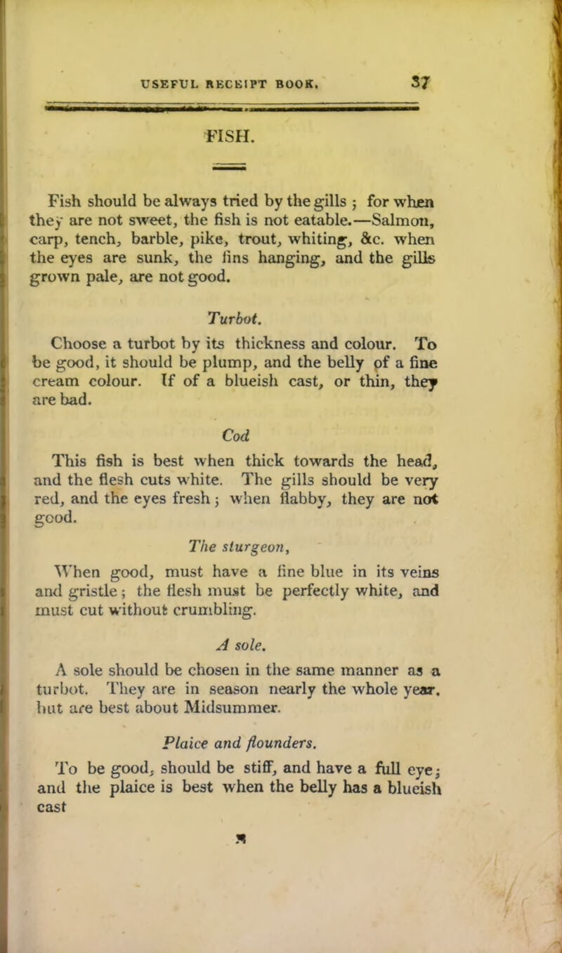 FISH. Fish should be always tried by the gills ; for when they are not sweet, the fish is not eatable.—Salmon, carp, tench, barbie, pike, trout, whiting, &c. when the eyes are sunk, the fins hanging, and the gills grown pale, are not good. \ Turbot. Choose a turbot by its thickness and colour. To be good, it should be plump, and the belly of a fine cream colour. If of a blueish cast, or thin, they are bad. Cod This fish is best when thick towards the head, and the flesh cuts white. The gills should be very red, and the eyes fresh; when flabby, they are not good. The sturgeon, When good, must have a fine blue in its veins and gristle; the flesh must be perfectly white, and must cut without crumbling. A sole. A sole should be chosen in the same manner as a turbot. They are in season nearly the whole year, but are best about Midsummer. Plaice and flounders. To be good, should be stiff, and have a full eye; and the plaice is best when the belly has a blueish cast