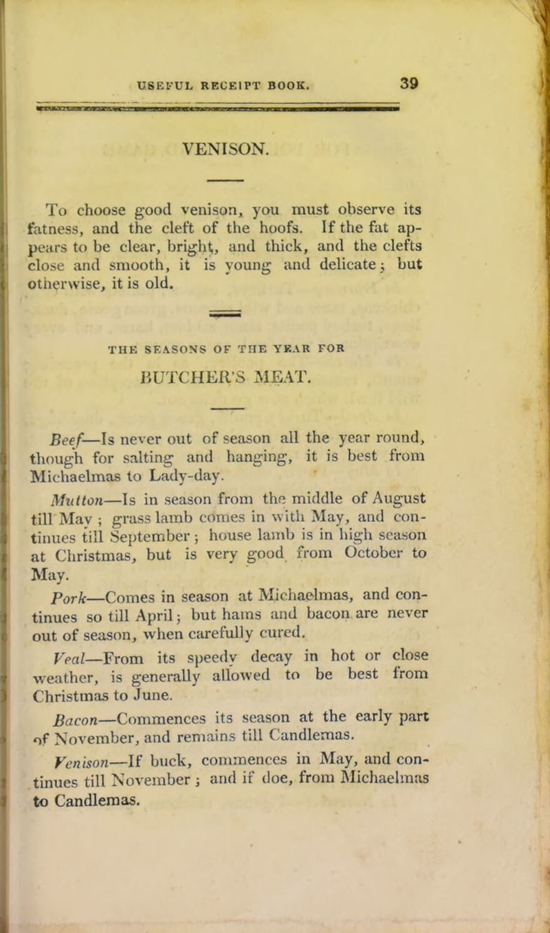 VENISON. To choose good venison, you must observe its fatness, and the cleft of the hoofs. If the fat ap- pears to be clear, bright, and thick, and the clefts close and smooth, it is young and delicate ; but { otherwise, it is old. THE SEASONS OF THE YEAR FOR BUTCHER’S MEAT. Beef— Is never out of season all the year round, though for salting anil hanging, it is best from I Michaelmas to Lady-day. Mutton—Is in season from the middle of August till May ; grass lamb comes in with May, and con- tinues till September; house lamb is in high season at Christmas, but is very good from October to I May. Pork—Comes in season at Michaelmas, and con- I tinues so till April; but hams and bacon are never out of season, when carefully cured. Veal—From its speedy decay in hot or close weather, is generally allowed to be best from Christmas to June. Bacon—Commences its season at the early part of November, and remains till Candlemas. Venison—If buck, commences in May, and con- tinues till November ; and if doe, from Michaelmas to Candlemas.