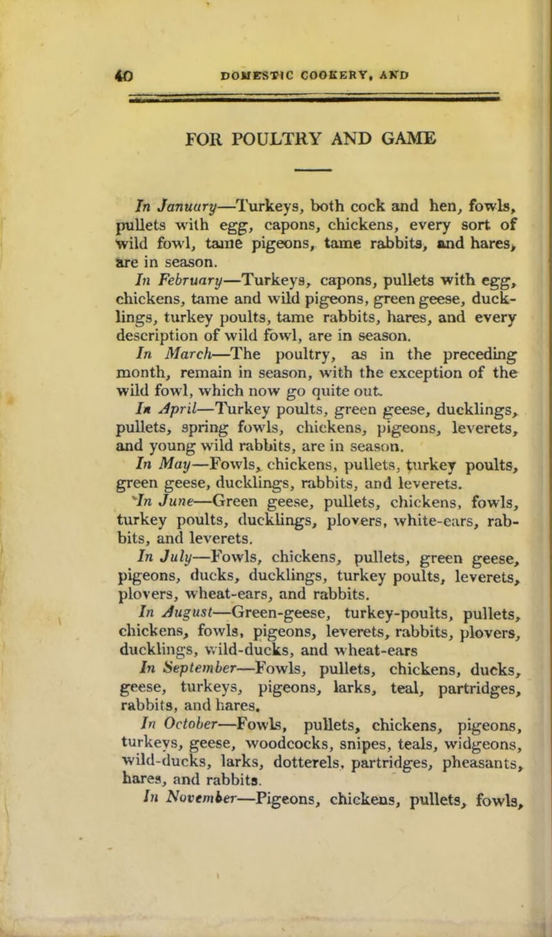 FOR POULTRY AND GAME In January—Turkeys, both cock and hen, fowls, pullets wulh egg, capons, chickens, every sort of wild fowl, tanie pigeons, tame rabbits, and hares, are in season. In February—Turkeys, capons, pullets with egg, chickens, tame and wild pigeons, green geese, duck- lings, turkey poults, tame rabbits, hares, and every description of wild fowl, are in season. In March—The poultry, as in the preceding month, remain in season, with the exception of the wild fowl, which now go quite out. In April—Turkey poults, green geese, ducklings, pullets, spring fowls, chickens, pigeons, leverets, and young wild rabbits, are in season. In May—Fowls, chickens, pullets, turkey poults, green geese, ducklings, rabbits, and leverets. 'In June—Green geese, pullets, chickens, fowls, turkey poults, ducklings, plovers, white-ears, rab- bits, and leverets. In July—Fowls, chickens, pullets, green geese, pigeons, ducks, ducklings, turkey poults, leverets, plovers, wheat-ears, and rabbits. In August—Green-geese, turkey-poults, pullets, chickens, fowls, pigeons, leverets, rabbits, plovers, ducklings, wild-ducks, and wheat-ears In September—Fowls, pullets, chickens, ducks, geese, turkeys, pigeons, larks, teal, partridges, rabbits, and hares. In October—Fowls, pullets, chickens, pigeons, turkeys, geese, woodcocks, snipes, teals, widgeons, wild-ducks, larks, dotterels, partridges, pheasants, hares, and rabbits. In November—Pigeons, chickens, pullets, fowls.