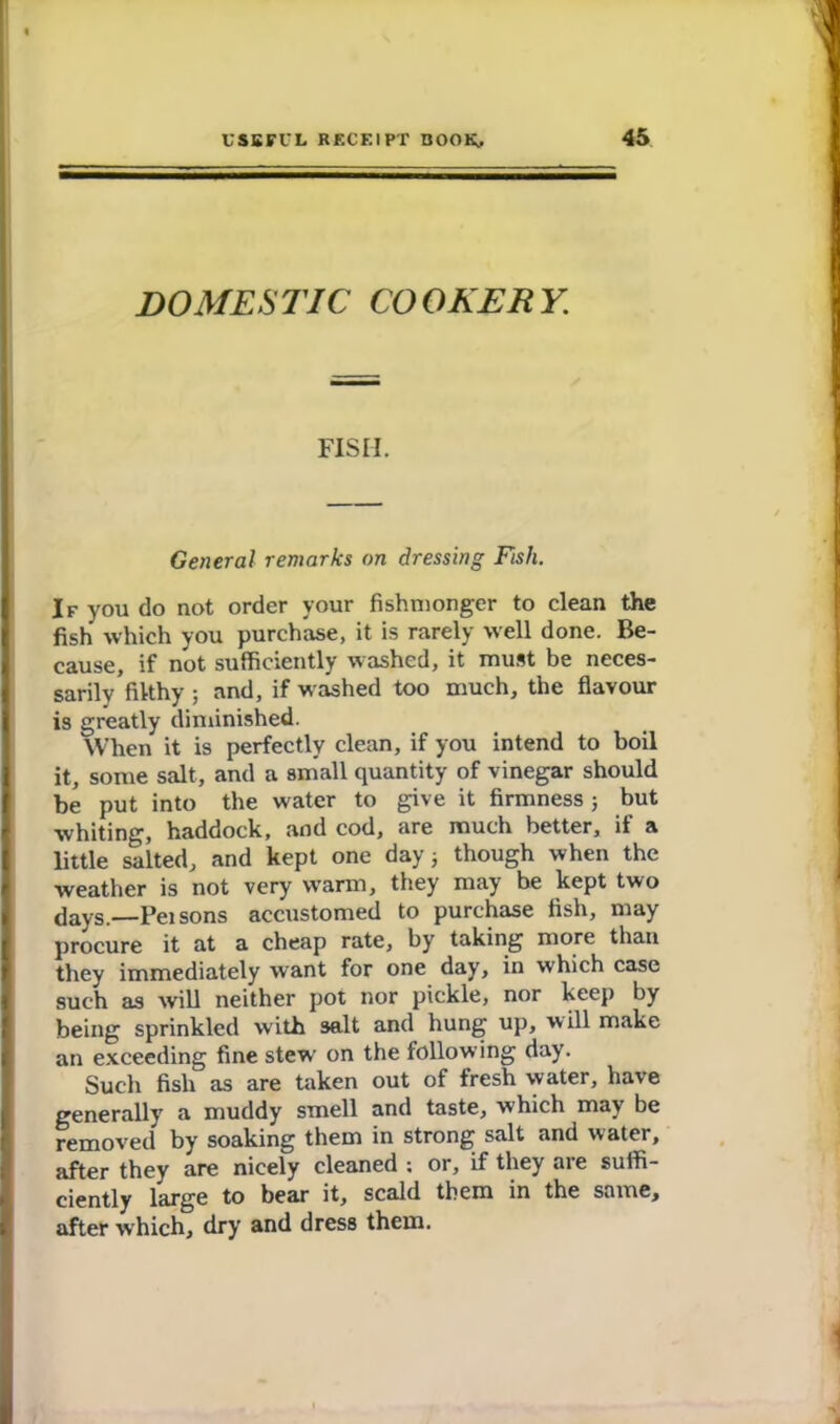 DOMESTIC COOKERY. FISII. General remarks on dressing Fish. If you do not order your fishmonger to clean the fish which you purchase, it is rarely well done. Be- cause, if not sufficiently washed, it must be neces- sarily filthy ; and, if washed too much, the flavour is greatly diminished. When it is perfectly clean, if you intend to boil it, some salt, and a small quantity of vinegar should be put into the water to give it firmness ; but whiting, haddock, and cod, are much better, il a little salted, and kept one day 3 though when the weather is not very warm, they may be kept two days.—Pei sons accustomed to purchase fish, may procure it at a cheap rate, by taking more than they immediately want for one day, in which case such as will neither pot nor pickle, nor keep by being sprinkled with salt and hung up, will make an exceeding fine stew on the following day. Such fish as are taken out of fresh water, have generally a muddy smell and taste, which may be removed by soaking them in strong salt and water, after they are nicely cleaned ; or, if they are suffi- ciently large to bear it, scald them in the same, after which, dry and dress them.