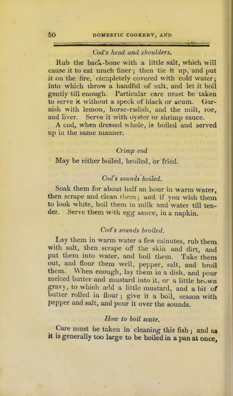 Cod's head and shoulders. Rub the back-bone with a little salt, which will cause it to eat much finer 3 then tie it up, and put it on the fire, completely covered with cold water 3 into which throw a handful of salt, and let it boil gently till enough. Particular care must be taken to serve k without a speck of black or scum. Gar- nish with lemon, horse-radish, and the milt, roe, and liver. Serve it with oyster or shrimp sauce. A cod, when dressed whole, is boiled and served up in the same manner. Crimp cod May be either boiled, broiled, or fried. Cod's sounds boiled. Soak them for about half an hour in warm water, then scrape and clean them 3 and if you wish them to look w'hite, boil them in milk and water till ten- der. Serve them with egg sauce, in a napkin. Cod's sounds broiled. Lay them in warm water a few minutes, rub them with salt, then scrape off the skin and dirt, and put them into water, and boil them. Take them out, and flour them well, pepper, salt, and broil them. When enough, lay them in a dish, and pour melted butter and mustard into it, or a little br«,wn gravy, to which add a little mustard, and a bit of butter rolled in Hour ; give it a boil, season with pepper and salt, and pour it over the sounds. Hoiv to boil scale. Care must be taken in cleaning this fish j and as it is generally too large to be boiled in a pan at once.