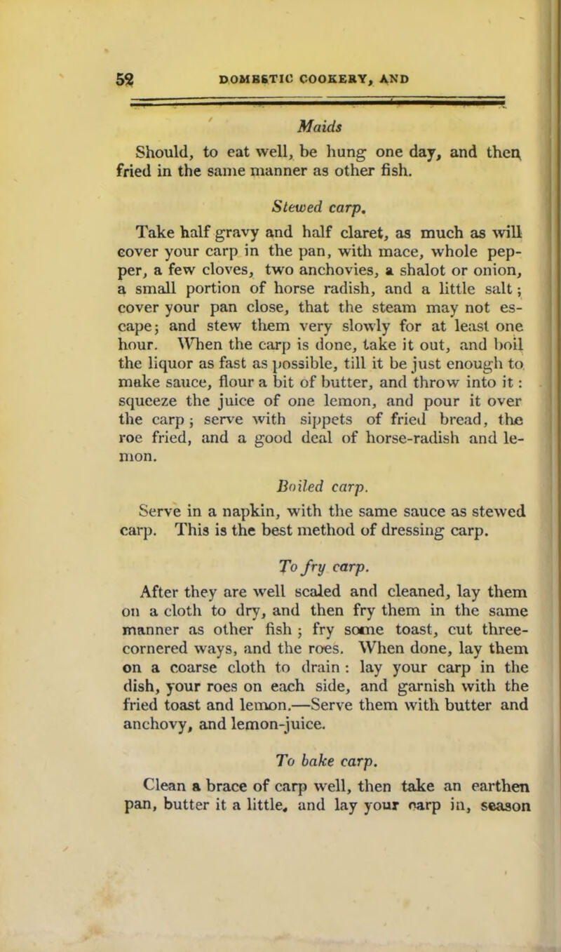 Maids Should, to eat well, be hung one day, and then, fried in the same manner as other fish. Stewed carp. Take half gravy and half claret, as much as will cover your carp in the pan, with mace, whole pep- per, a few cloves, two anchovies, a shalot or onion, a small portion of horse radish, and a little salt; cover your pan close, that the steam may not es- cape 5 and stew tlxem very slowly for at least one hour. When the carp is done, take it out, and boil the liquor as fast as possible, till it be just enough to. make sauce, flour a bit of butter, and throw into it: squeeze the juice of one lemon, and pour it over the carp ; serve with sippets of fried bread, the roe fried, and a good deal of horse-radish and le- mon. Boiled carp. Serve in a napkin, with the same sauce as stewed carp. This is the best method of dressing carp. To fry carp. After they are well scaled and cleaned, lay them on a cloth to dry, and then fry them in the same manner as other fish ; fry some toast, cut three- cornered ways, and the roes. When done, lay them on a coarse cloth to drain : lay your carp in the dish, your roes on each side, and garnish with the fried toast and lemon.—Serve them with butter and anchovy, and lemon-juice. To bake carp. Clean a brace of carp well, then take an earthen pan, butter it a little, and lay your oarp in, season