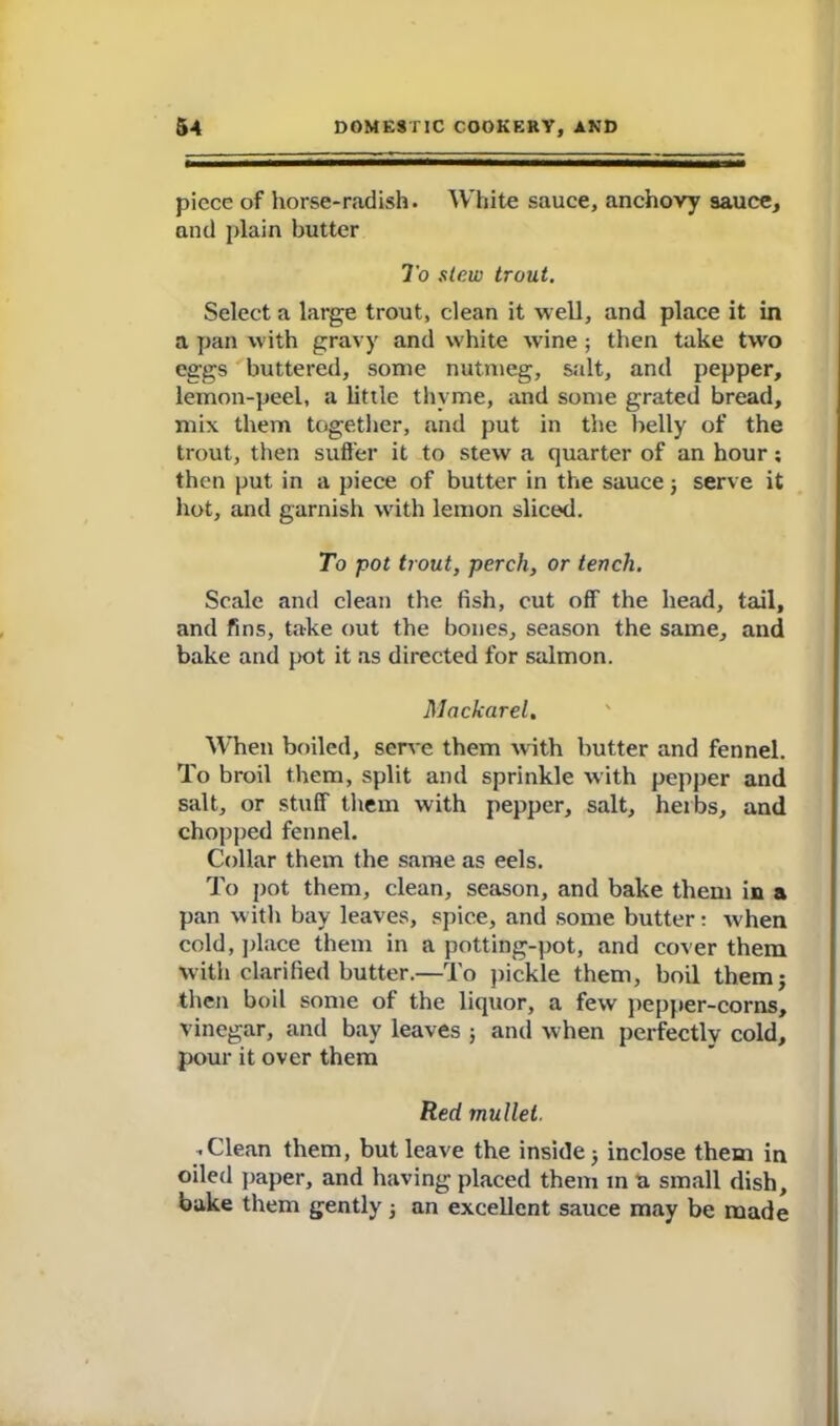 piece of horse-radish. White sauce, anchovy sauce, and plain butter To stew trout. Select a large trout, clean it well, and place it in a pan with gravy and white wine ; then take twro eggs buttered, some nutmeg, salt, and pepper, lemon-peel, a little thyme, and some grated bread, mix them together, and put in the belly of the trout, then suffer it to stew a quarter of an hour; then put in a piece of butter in the sauce} serve it hot, and garnish with lemon sliced. To pot trout, perch, or tench. Scale and clean the fish, cut off the head, tail, and fins, take out the bones, season the same, and bake and pot it as directed for salmon. Mackarel, When boiled, serve them with butter and fennel. To broil them, split and sprinkle with pepper and salt, or stuff them with pepper, salt, herbs, and chopped fennel. Collar them the same as eels. To pot them, clean, season, and bake them in a pan with bay leaves, spice, and some butter: w hen cold, place them in a potting-pot, and cover them with clarified butter.—To pickle them, boil themj then boil some of the liquor, a few pepper-corns, vinegar, and bay leaves ; and when perfectly cold, pour it over them Red mullet. .Clean them, but leave the inside 5 inclose them in oiled paper, and having placed them in a small dish, bake them gently j an excellent sauce may be made