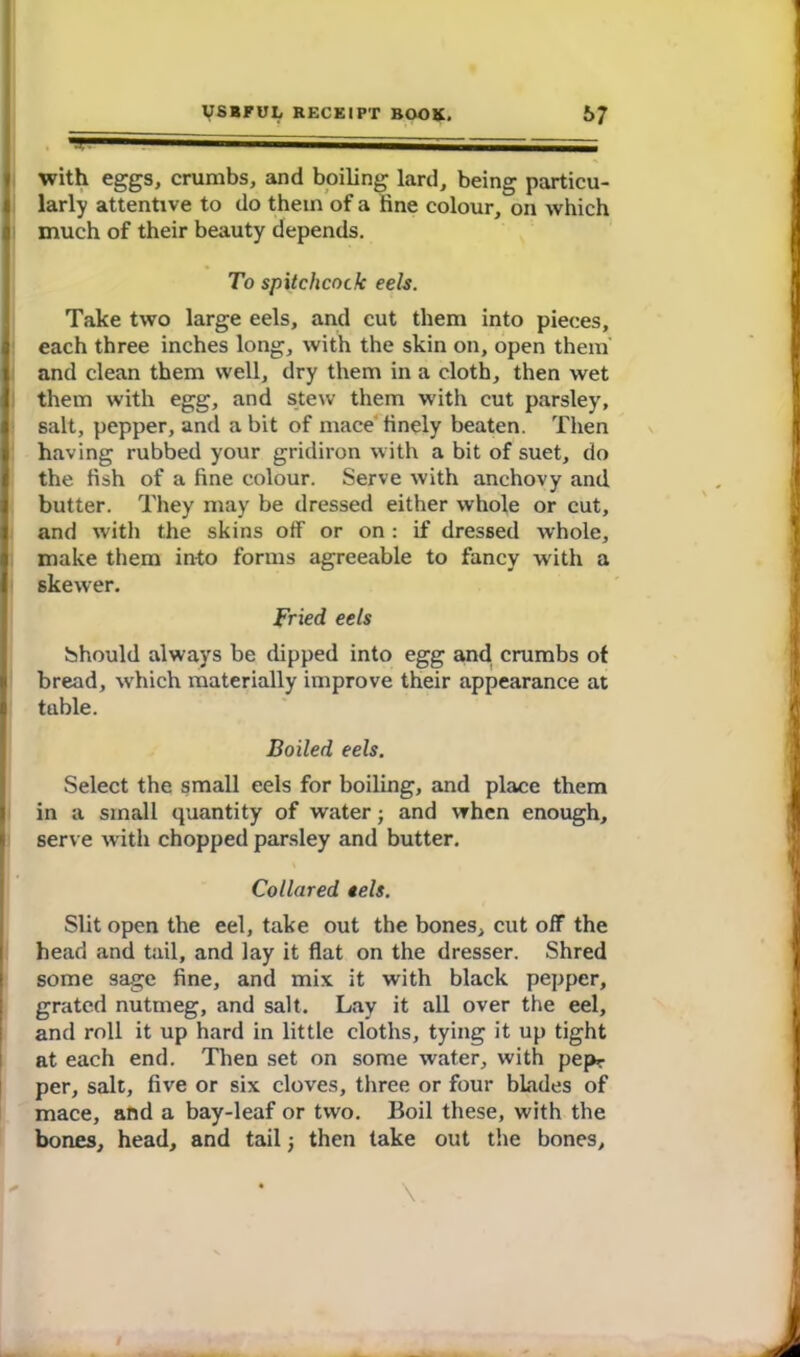 — ~ with eggs, crumbs, and boiling lard, being particu- larly attentive to do them of a fine colour, on which much of their beauty depends. To spitchcock eels. Take two large eels, and cut them into pieces, each three inches long, with the skin on, open them and clean them well, dry them in a cloth, then wet them with egg, and stew them with cut parsley, salt, pepper, and a bit of mace finely beaten. Then having rubbed your gridiron with a bit of suet, do the fish of a fine colour. Serve with anchovy and butter. They may be dressed either whole or cut, and with the skins off or on : if dressed whole, make them into forms agreeable to fancy with a skewer. Fried eels Should always be dipped into egg and crumbs of bread, which materially improve their appearance at table. Boiled eels. Select the small eels for boiling, and place them in a small quantity of water; and when enough, serve with chopped parsley and butter. Collared eels. Slit open the eel, take out the bones, cut off the head and tail, and lay it flat on the dresser. Shred some sage fine, and mix it with black pepper, grated nutmeg, and salt. Lay it all over the eel, and roll it up hard in little cloths, tying it up tight at each end. Then set on some water, with pepr per, salt, five or six cloves, three or four blades of mace, and a bay-leaf or two. Boil these, with the bones, head, and tail -} then take out the bones.