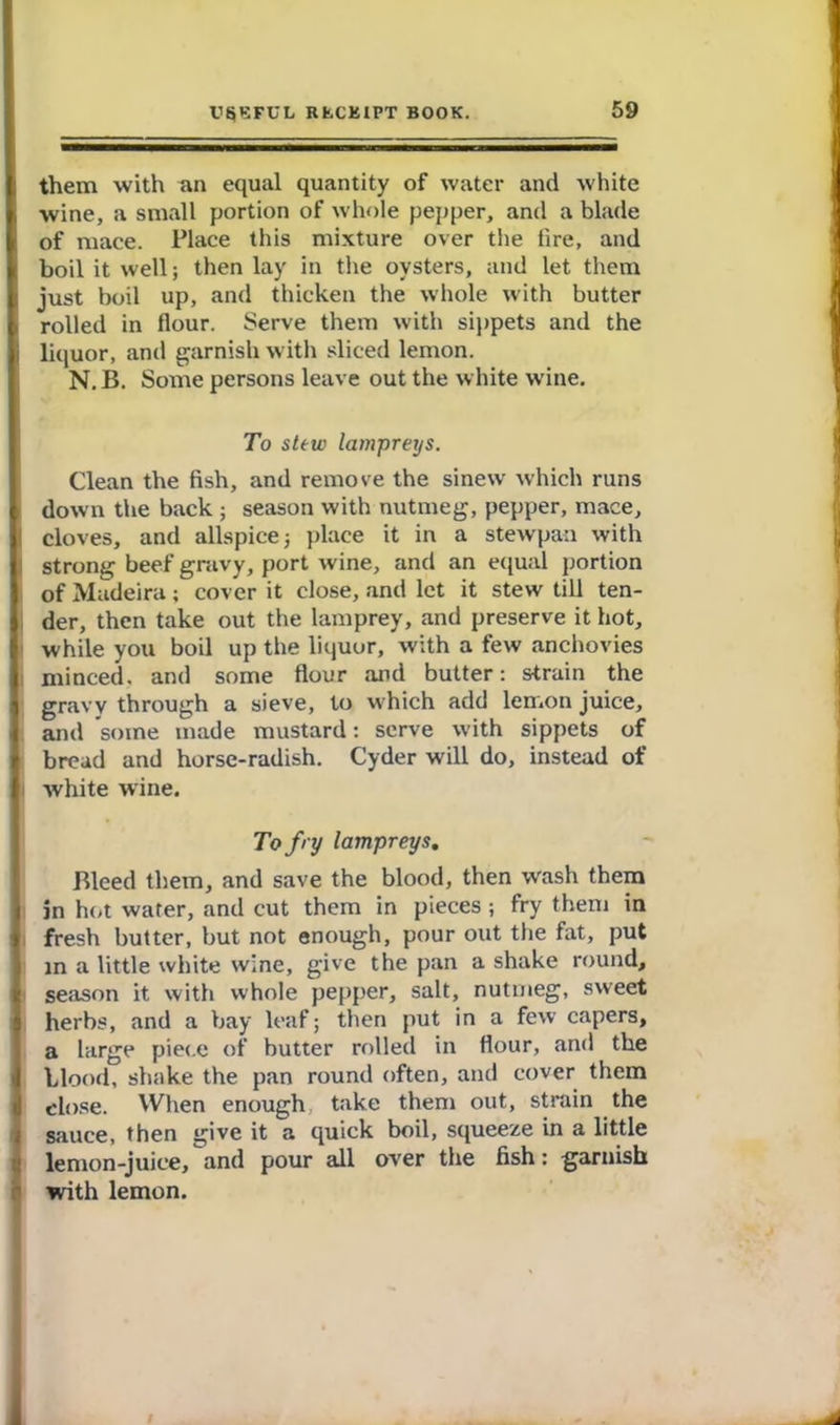 them with an equal quantity of water and white wine, a small portion of whole pepper, and a blade of mace. Place this mixture over the fire, and boil it well; then lay in the oysters, and let them just boil up, and thicken the whole with butter rolled in flour. Serve them with sippets and the i liquor, and garnish with sliced lemon. N. B. Some persons leave out the white wine. To stew lampreys. Clean the fish, and remove the sinew which runs | down the back ; season with nutmeg, pepper, mace, I cloves, and allspice 5 place it in a stewpaa with strong beef gravy, port wine, and an equal portion of Madeira; cover it close, and let it stew till ten- der, then take out the lamprey, and preserve it hot, while you boil up the liquor, with a few anchovies minced, and some flour and butter: strain the gravy through a sieve, to which add lemon juice, ami some made mustard: serve with sippets of bread and horse-radish. Cyder will do, instead of white wine. To fry lampreys. Bleed them, and save the blood, then wash them in hot water, and cut them in pieces; fry them in fresh butter, but not enough, pour out the fat, put in a little white wine, give the pan a shake round, season it with whole pepper, salt, nutmeg, sweet herbs, and a bay leaf; then put in a few capers, a large piece of butter rolled in flour, and the blood, shake the pan round often, and cover them close. When enough take them out, strain the sauce, then give it a quick boil, squeeze in a little lemon-juice, and pour all over the fish: garnish with lemon.