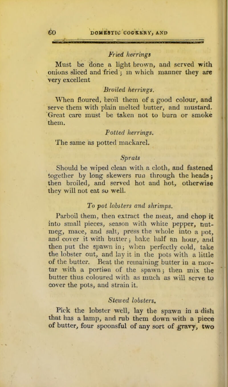 Fried herrings Must be done a light brown, and served with onions sliced and fried ; in which manner they are very excellent Broiled herrings. When floured, broil them of a good colour, and serve them with plain melted butter, and mustard. Great care must be taken not to burn or smoke them. Potted herrings. The same as potted mackarel. Sprats Should be wiped clean with a cloth, and fastened together by long skewers run through the headsj then broiled, and served hot and hot, otherwise they will not eat so well. To pot lobsters and shrimps. Parboil them, then extract the meat, and chop it into small pieces, season with white pepper, nut- meg, mace, and salt, press the whole into a pot, and cover it with butter; bake half an hour, and then put the spawn in; when perfectly cold, take the lobster out, and lay it in the pots with a little of the butter. Beat the remaining butter in a mor- tar with a portion of the spawn; then mix the butter thus coloured with as much as will serve to cover the pots, and strain it. Stewed lobsters. Pick the lobster well, lay the spawn in a dish that has a lamp, and rub them down with a piece of butter, four spoonsful of any sort of grary, two