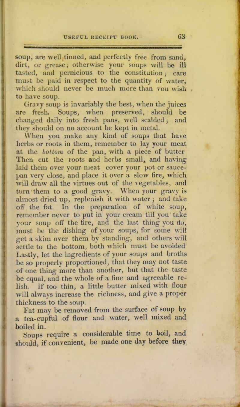 soup, are well tinned, anti perfectly free from sand, dirt, or grease,- otherwise your soups will be ill tasted, and pernicious to the constitution; care must be paid in respect to the quantity of water, which should never be much more than vou wish to have soup. Gravy soup is invariably the best, when the juices are fresh. Soups, when preserved, should be changed daily into fresh pans, well scalded j and they should on no account be kept in metal. When you make any kind of soups that have herbs or roots in them, remember to lay your meat, at the bottom of the pan, with a piece of butter Then cut the roots and herbs small, and having laid them over your meat cover your pot or sauce- pan very close, and place it over a slow fire, which will draw all the virtues out of the vegetables, and turn1 them to a good gravy. When your gravy is almost dried up, replenish it with water ; and take off the fat. In the preparation of white soup, remember never to put in your cream till you take your soup off the fire, and the last thing you do, must be the dishing of your soups, for some will get a skim over them by standing, and others will settle to the bottom, both which must be avoided Lastly, let the ingredients of your soups and broths be so properly proportioned, that they may not taste of one thing more than another, but that the taste be equal, and the whole of a fine and agreeable re- lish. If too thin, a little butter mixed with flour will always increase the richness, and give a proper thickness to the soup. Fat may be removed from the surface of soup by a tea-cupful of flour and water, well mixed and boiled in. Soups require a considerable time to boil, and should, if convenient, be made one day before they