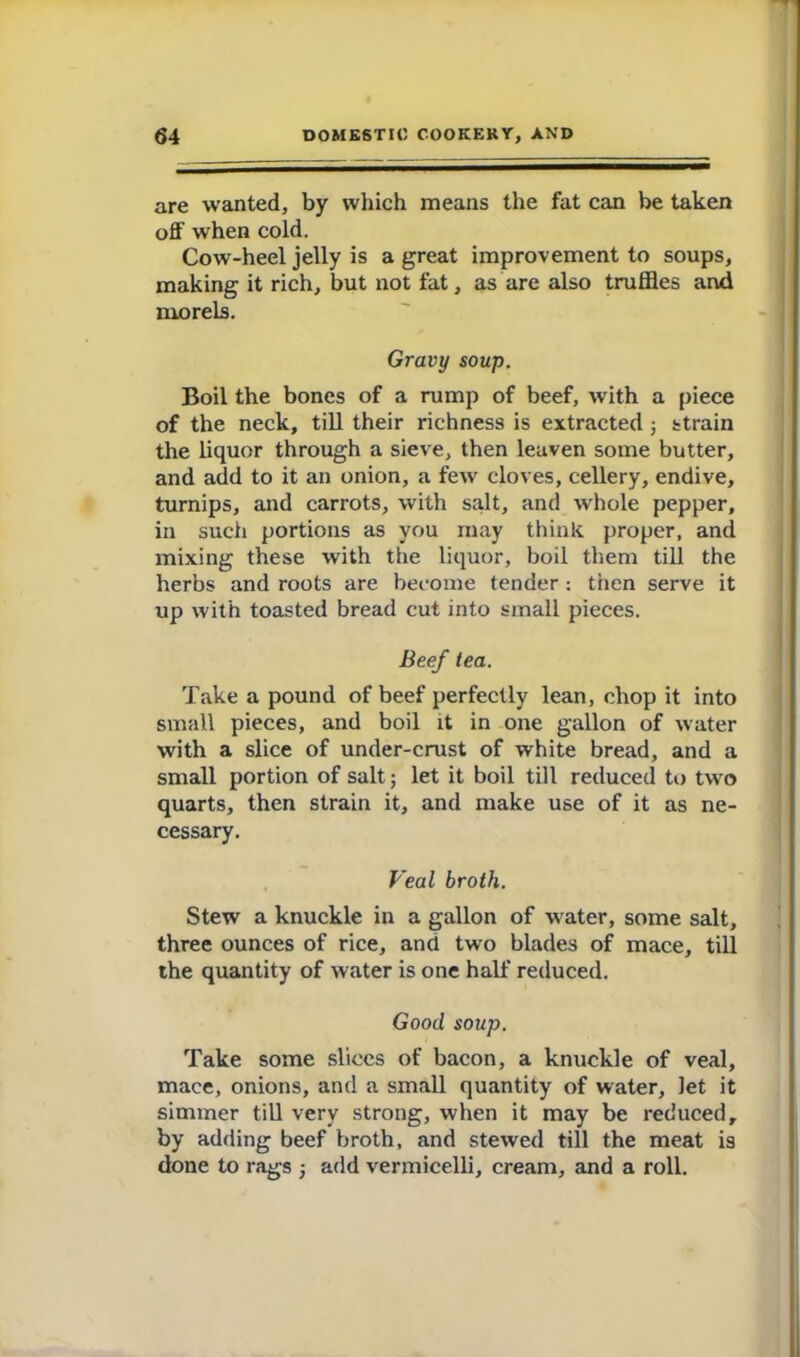 are wanted, by which means the fat can be taken off when cold. Cow-heel jelly is a great improvement to soups, making it rich, but not fat, as are also truffles and morels. Gravy soup. Boil the bones of a rump of beef, with a piece of the neck, till their richness is extracted ; strain the liquor through a sieve, then leaven some butter, and add to it an onion, a few cloves, cellery, endive, turnips, and carrots, with salt, and whole pepper, in such portions as you may think proper, and mixing these with the liquor, boil them till the herbs and roots are become tender: then serve it up with toasted bread cut into small pieces. Beef tea. Take a pound of beef perfectly lean, chop it into small pieces, and boil it in one gallon of water with a slice of under-crust of white bread, and a small portion of salt; let it boil till reduced to two quarts, then strain it, and make use of it as ne- cessary. Veal broth. Stew a knuckle in a gallon of water, some salt, three ounces of rice, and two blades of mace, till the quantity of water is one half reduced. Good soup. Take some slices of bacon, a knuckle of veal, mace, onions, and a small quantity of water, let it simmer till very strong, when it may be reduced, by adding beef broth, and stewed till the meat is done to rags ; add vermicelli, cream, and a roll.