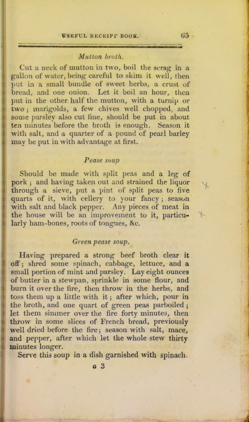 Mutton broth. Cut a neck of mutton in two, boil the scrag in a gallon of water, being careful to skim it well, then put in a small bundle of sweet herbs, a crust of bread, and one onion. Let it boil an hour, then put in the other half the mutton, with a turnip or two ; marigolds, a few chives well chopped, and some parsley also cut line, should be put in about ten minutes before the broth is enough. Season it with salt, and a quarter of a pound of pearl barley may be put in with advantage at first. Pease soup Should be made with split peas and a leg of pork ; and having taken out and strained the liquor through a sieve, put a pint of split peas to five quarts of it, with cellery to your fancy; season with salt and black pepper. Any pieces of meat in the house will be an improvement to it, particu- larly ham-bones, roots of tongues, &e. Green pease soup. Having prepared a strong beef broth clear it off; shred some spinach, cabbage, lettuce, and a small portion of mint and parsley. Lay eight ounces of butter in a stewpan, sprinkle in some flour, and burn it over the fire, then throw in the herbs, and toss them up a little with it; after which, pour in the broth, and one quart of green peas parboiled ; let them simmer over the fire forty minutes, then throw in some slices of French bread, previously well dried before the fire 5 season with salt, mace, and pepper, after which let the whole stew thirty minutes longer. Serve this soup in a dish garnished with spinach. c 3