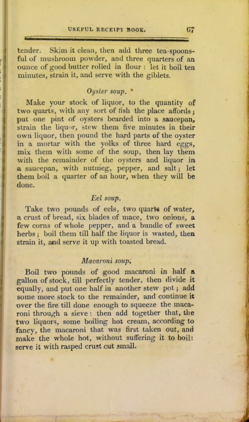 tender. Skim it clean, then add three tea spoons- ful of mushroom powder, and three quarters of an ounce of good butter rolled in flour : let it boil ten minutes, strain it, and serve with the giblets. Oyster soup. * Make your stock of liquor, to the quantity of two quarts, with any sort of flsh the place affords j put one pint of oysters bearded into a saucepan, strain the liquor, stew them five minutes in their own liquor, then pound the hard parts of the oyster in a mortar with the yolks of three hard eggs, mix them with some of the soup, then lay them with the remainder of the oysters and liquor in a saucepan, with nutmeg, pepper, and salt; let them boil a quarter of an hour, when they will be done. Eel soup. Take two pounds of eels, two quart* of water, a crust of bread, six blades of mace, two onions, a few corns of whole pepper, and a bundle of sweet herbs; boil them till half the liquor is wasted, then strain it, and serve it up with toasted bread. Macaroni soup, Boil two pounds of good macaroni in half a gallon of stock, till perfectly tender, then divide it equally, and put one half in another stew pot; add some more stock to the remainder, and continue it over the fire till done enough to squeeze the maca- roni through a sieve : then add together that, the two liquors, some boiling hot cream, according to fancv, the macaroni that was first taken out, and make the whole hot, without suffering it to boil: serve it with rasped crust cut small.