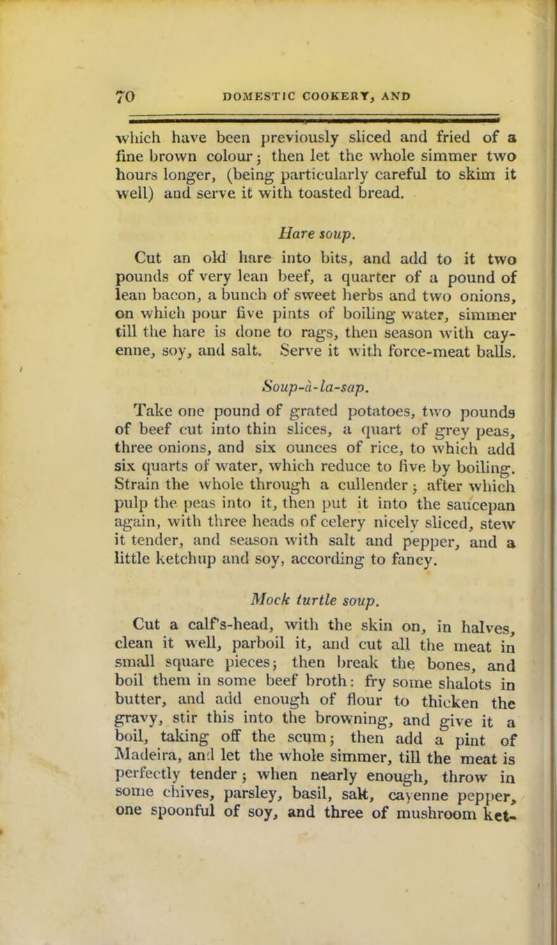 which have been previously sliced and fried of a fine brown colour; then let the whole simmer two hours longer, (being particularly careful to skim it well) and serve it with toasted bread. Hare soup. Cut an old hare into bits, and add to it two pounds of very lean beef, a quarter of a pound of lean bacon, a bunch of sweet herbs and two onions, on which pour five pints of boiling water, simmer till the hare is done to rags, then season with cay- enne, soy, and salt. Serve it with force-meat balls. Soup-a-la-sap. Take one pound of grated potatoes, two pounds of beef cut into thin slices, a quart of grey peas, three onions, and six ounces of rice, to w’hich add six quarts of water, which reduce to five, by boiling. Strain the whole through a cullender ; after which pulp the peas into it, then put it into the saucepan again, with three heads of celery nicely sliced, stew it tender, and season with salt and pepper, and a little ketchup and soy, according to fancy. Mock turtle soup. Cut a calfs-head, with the skin on, in halves, clean it well, parboil it, and cut all the meat in small square pieces; then break the bones, and boil them in some beef broth: fry some shalots in butter, and add enough of flour to thicken the gravy, stir this into the browning, and give it a boil, taking off the scum; then add a pint of Madeira, and let the whole simmer, till the meat is perfectly tender; when nearly enough, throw in some chives, parsley, basil, salt, cayenne pepper, one spoonful of soy, and three of mushroom ket-