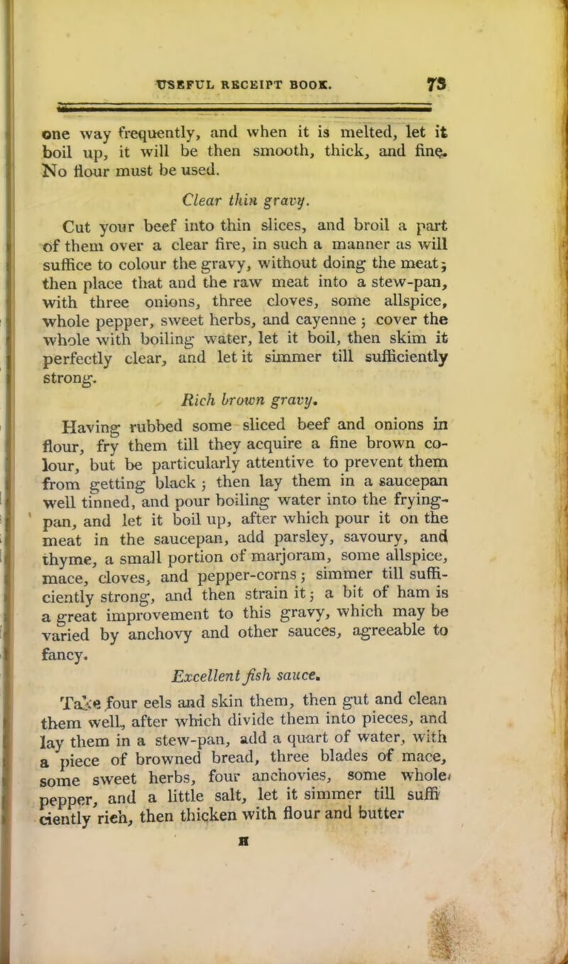 one way frequently, and when it is melted, let it boil up, it will be then smooth, thick, and fine. No Hour must be used. Clear thin gravy. Cut your beef into thin slices, and broil a part of them over a clear fire, in such a manner as will suffice to colour the gravy, without doing the meat} then place that and the raw meat into a stew-pan, with three onions, three cloves, some allspice, whole pepper, sweet herbs, and cayenne j cover the whole with boiling winter, let it boil, then skim it perfectly clear, and let it simmer till sufficiently strong. Rich brotvn gravy. Having rubbed some sliced beef and onions in flour, fry them till they acquire a fine brown co- lour, but be particularly attentive to prevent them from getting black j then lay them in a saucepan well tinned, and pour boiling water into the frying- ' pan, and let it boil up, after which pour it on the meat in the saucepan, add parsley, savoury, and thyme, a small portion of marjoram, some allspice, mace, cloves, and pepper-corns • simmer till suffi- ciently strong, and then strain it 5 a bit of ham is a great improvement to this gravy, which may be varied by anchovy and other sauces, agreeable to fancy. Excellent Jish sauce. Take four eels and skin them, then gut and clean them well, after which divide them into pieces, and lay them in a stew-pan, add a quart of water, with a piece of browned bread, three blades of mace, some sweet herbs, four anchovies, some whole/ pepper, and a little salt, let it simmer till suffi cientlyVieh, then thicken with flour and butter H