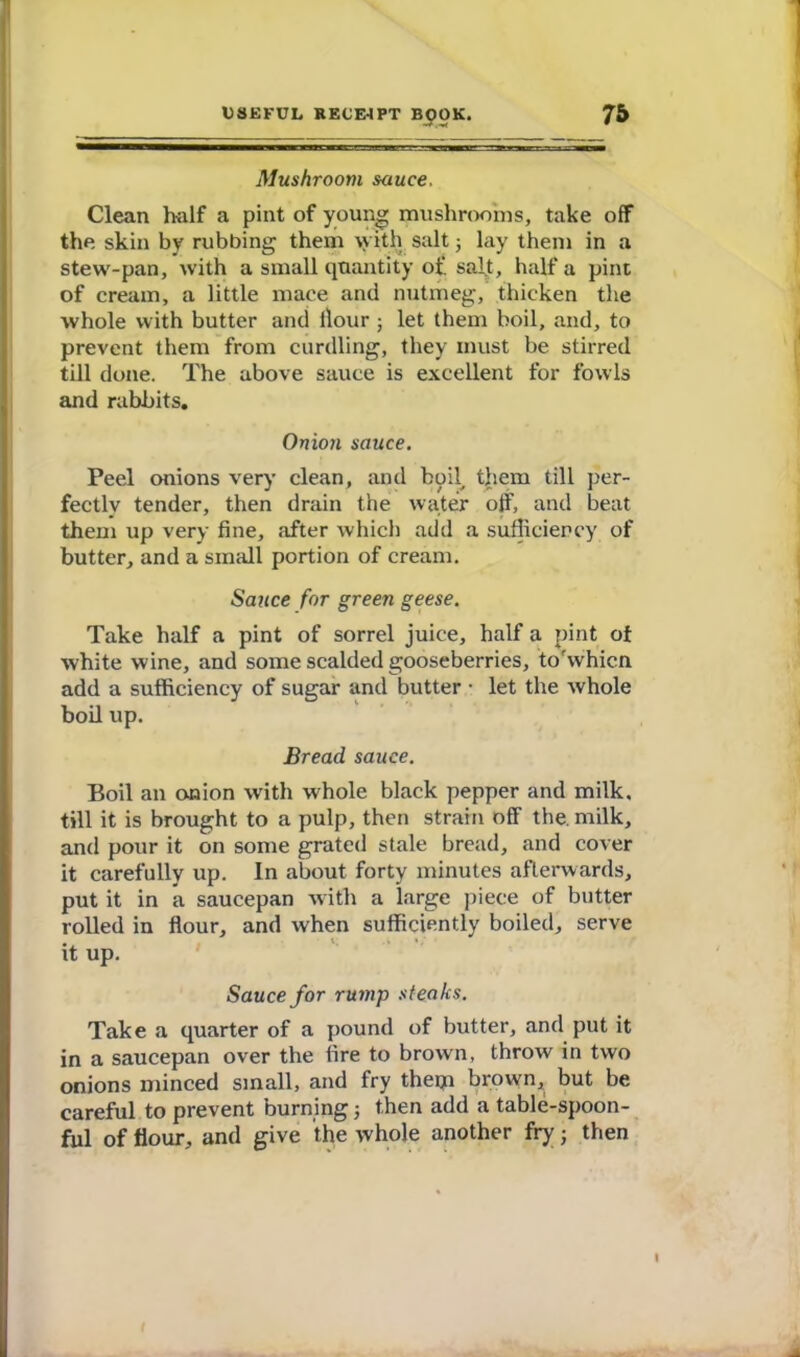 Mushroom sauce. Clean half a pint of young mushrooms, take off the skin by rubbing them with salt; lay them in a stew-pan, with a small quantity of sal.t, half a pint of cream, a little mace and nutmeg, thicken the whole with butter and llour ; let them boil, and, to prevent them from curdling, they must be stirred till done. The above sauce is excellent for fowls and rabbits. Onion sauce. Peel onions very clean, and boil, tjiem till per- fectly tender, then drain the water off, and beat them up very fine, after which add a sufficiency of butter, and a small portion of cream. Sauce for green geese. Take half a pint of sorrel juice, half a pint of white wine, and some scalded gooseberries, to'whicn add a sufficiency of sugar and butter • let the whole boil up. Bread sauce. Boil an onion with whole black pepper and milk, till it is brought to a pulp, then strain off the milk, and pour it on some grated stale bread, and cover it carefully up. In about forty minutes afterwards, put it in a saucepan with a large piece of butter rolled in flour, and when sufficiently boiled, serve it up. Sauce for rump steaks. Take a quarter of a pound of butter, and put it in a saucepan over the fire to brown, throw in two onions minced small, and fry thetp brown, but be careful to prevent burning; then add a table-spoon- ful of flour, and give the whole another fry; then