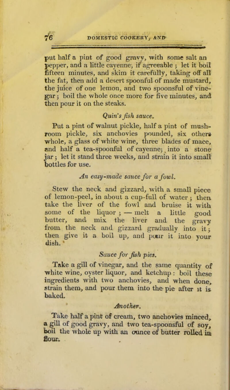 put half a pint of good gravy, with some salt an pepper, and a little cayenne, if agreeable ; let it boil fifteen minutes, and skim it carefully, taking off all the fat, then add a desert spoonful of made mustard, the juice of one lemon, and two spoonsful of vine- gar ; boil the whole once more for five minutes, and then pour it on the steaks. Quin's Jish sauce. Put a pint of walnut pickle, half a pint of mush- room pickle, six anchovies pounded, six others whole, a glass of white w ine, three blades of mace, and half a tea-spoonful of cayenne;, into a stone jar ; let it stand three weeks, and strain it into small bottles for use. An easy-made sauce for a fowl. Stew the neck and gizzard, with a small piece of lemon-peel, in about a cup-full of water ; then take the liver of the fowl and bruise it with some of the liquor ; — melt a little good butter, and mix the liver and the gravy from the neck and gizzard gradually into it; then give it a boil up, and pmur it into your dish. * Sauce for fish pies. Take a gill of vinegar, and the same quantity of white wine, oyster liquor, and ketchup : boil these ingredients with two anchovies, and when done, strain them, and pour them into the pie after it is baked. Another. Take half a pint of cream, two anchovies minced, a gill of good gravy, and two tea-spoonsful of soy, boil the whole up with an ounce of butter rolled in fiour.