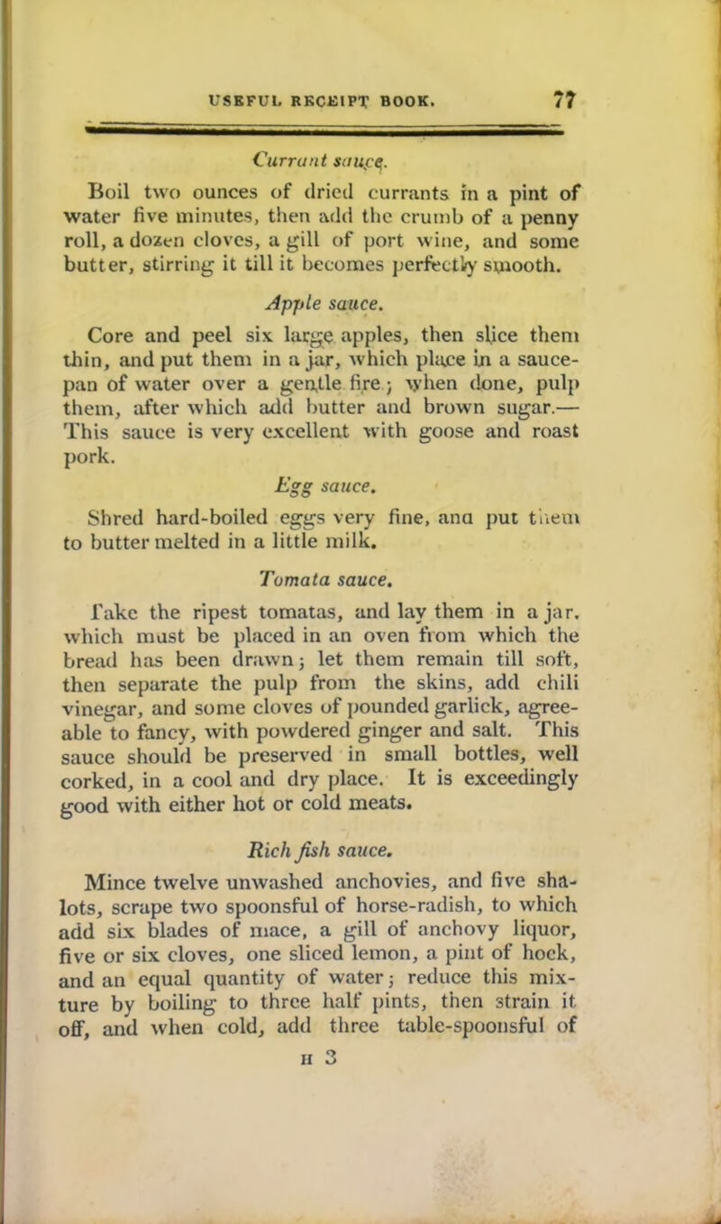 Currant saupq. Boil two ounces of dried currants in a pint of water five minutes, then add the crumb of a penny roll, a dozen cloves, a gill of port wine, and some butter, stirring it till it becomes perfectly smooth. Apple sauce. Core and peel six. large apples, then slice them thin, and put them in ajar, which place In a sauce- pan of water over a gentle fire; when done, pulp them, after which add butter and brown sugar.— This sauce is very excellent with goose and roast pork. Egg sauce. Shred hard-boiled eggs very fine, ana put them to butter melted in a little milk. Tumata sauce. Take the ripest tomatas, and lay them in ajar, which must be placed in an oven from which the bread has been drawn; let them remain till soft, then separate the pulp from the skins, add chili vinegar, and some cloves of pounded garlick, agree- able to fancy, with powdered ginger and salt. This sauce should be preserved in small bottles, well corked, in a cool and dry place. It is exceedingly good with either hot or cold meats. Rich fish sauce. Mince twelve unwashed anchovies, and five sha- lots, scrape two spoonsful of horse-radish, to which add six blades of mace, a gill of anchovy liquor, five or six cloves, one sliced lemon, a pint of hock, and an equal quantity of water j reduce this mix- ture by boiling to three half pints, then strain it off, and when cold, add three table-spoonsful of n 3