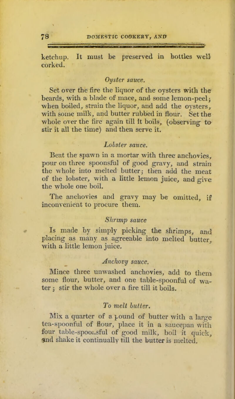 — — » ketchup. It must be preserved in bottles well corked. Oyster sauce. Set over the fire the liquor of the oysters with the beards, with a blade of mace, and some lemon-peel3 when boiled, strain the liquor, and add the oysters, with some milk, and butter rubbed in flour. Set the whole over the fire again till It boils, (observing to stir it all the time) and then serve it. Lobster sauce. Beat the spawn in a mortar with three anchovies, pour on three spoonsful of good gravy, and strain the whole into melted butter; then add the meat of the lobster, with a little lemon juice, and give the whole one boil. The anchovies and gravy may be omitted, if inconvenient to procure them. Shrimp sauce Is made by simply picking the shrimps, and placing as many as agreeable into melted butter, with a little lemon juice. Anchovy sauce. Mince three unwashed anchovies, add to them some flour, butter, and one table-spoonful of wa- ter ; stir the whole over a fire till it boils. To melt butter. Mix a quarter of a pound of butter with a large tea-spoonful of flour, place it in a saucepan with four table-spoonsful of good milk, boil it quick, Und shake it continually till the butter is melted.