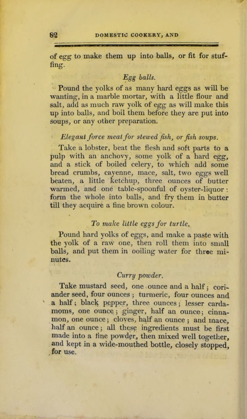 of egg to make them up into balls, or fit for stuf- fing. Egg balls. Pound the yolks of as many hard eggs as will be wanting, in a marble mortar, with a little flour and salt, add as much raw yolk of egg as will make this up into balls, and boil them before they are put into soups, or any other preparation. Elegant force meat for stewed fish, or fish soups. Take a lobster, beat the flesh and soft parts to a pulp with an anchovy, some yolk of a hard egg, and a stick of boiled celery, to wrhich add some bread crumbs, cayenne, mace, salt, two eggs well beaten, a little ketchup, three ounces of butter warmed, and one table-spoonful of oyster-liquor : form the whole into balls, and fry them in butter till they acquire a fine brown colour. To make little eggs for turtle. Pound hard yolks of eggs, and make a paste with the yolk of a raw one, then roll them into small balls, and put them in ooiling water for three mi- nutes. Curry powder. Take mustard seed, one ounce and a half ; cori- ander seed, four ounces ; turmeric, four ounces and ' a half; black pepper, three ounces; lesser carda- moms, one ounce 5 ginger, half an ounce; cinna- mon, one ounce; cloves, half an ounce ; and mace, half an ounce; all these ingredients must be first made into a fine powdpr, then mixed well together, and kept in a wdde-mouthed bottle, closely stopped, for use.