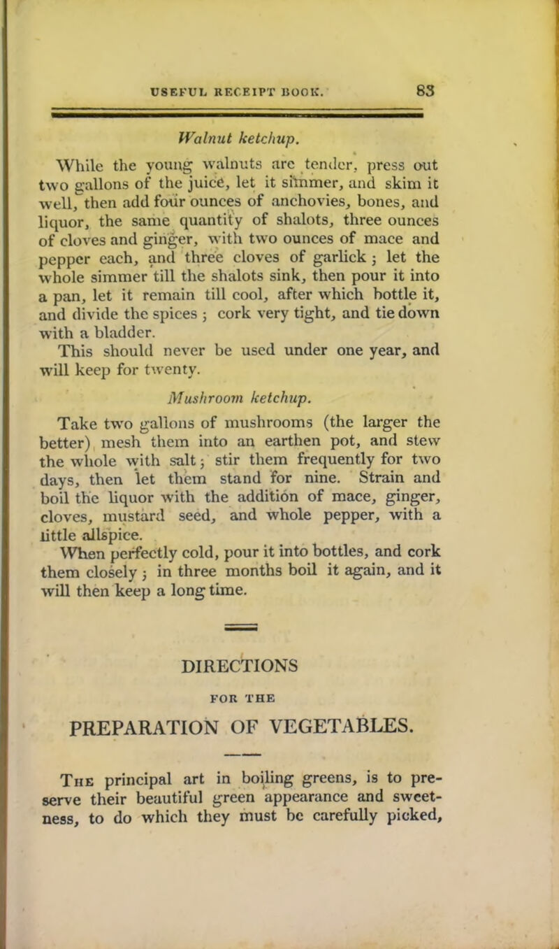 Walnut ketchup. ^ 4 While the young walnuts are tender, press out two gallons of the juice, let it simmer, and skim it well, then add four ounces of anchovies, bones, and liquor, the same quantity of shalots, three ounces of cloves and ginger, with two ounces of mace and pepper each, and three cloves of garlick 5 let the whole simmer till the shalots sink, then pour it into a pan, let it remain till cool, after which bottle it, and divide the spices 5 cork very tight, and tie down with a bladder. This should never be used under one year, and will keep for twenty. Mushroom ketchup. Take two gallons of mushrooms (the larger the better) mesh them into an earthen pot, and stew the whole with salt 3 stir them frequently for two days, then let them stand for nine. Strain and boil the liquor with the addition of mace, ginger, cloves, mustard seed, and whole pepper, with a little allspice. When perfectly cold, pour it into bottles, and cork them closely 3 in three months boil it again, and it will then keep a long time. DIRECTIONS FOR THE PREPARATION OF VEGETABLES. The principal art in boiling greens, is to pre- serve their beautiful green appearance and sweet- ness, to do which they must be carefully picked.