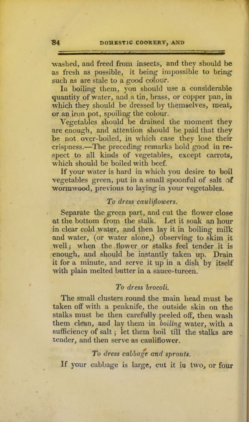 washed, and freed from insects, and they should be as fresh as possible, it being impossible to bring such as are stale to a good colour. In boiling them, you should use a considerable quantity of water, and a tin, brass, or copper pan, in which they should be dressed by themselves, meat, or an iron pot, spoiling the colour. Vegetables should be drained the moment they are enough, and attention should be paid that they be not over-boiled, in which case they lose their crispness.—The preceding remarks hold good in re- spect to all kinds of vegetables, except carrots, which should be boiled with beef. If your water is hard in which you desire to boil vegetables green, put in a small spoonful of salt of wormwood, previous to laying in your vegetables. To dress cauliflowers. Separate the green part, and cut the flower close at the bottom from the stalk. Let it soak an hour in clear cold water, and then lay it in boiling milk and water, (or water alone,) observing to skim it well; when the flower or stalks feel tender it is enough, and should be instantly taken up. Drain it for a minute, and serve it up in a dish by itself with plain melted butter in a sauce-tureen. To dress brocoli. The small clusters round the main head must be taken off with a penknife, the outside skin on the stalks must be then carefully peeled off, then wash them clean, and lay them in boiling water, with a sufficiency of salt; let them boil till the stalks are tender, and then serve as cauliflower. To dress cabbage and sprouts. If your cabbage is large, cut it iu two, or four