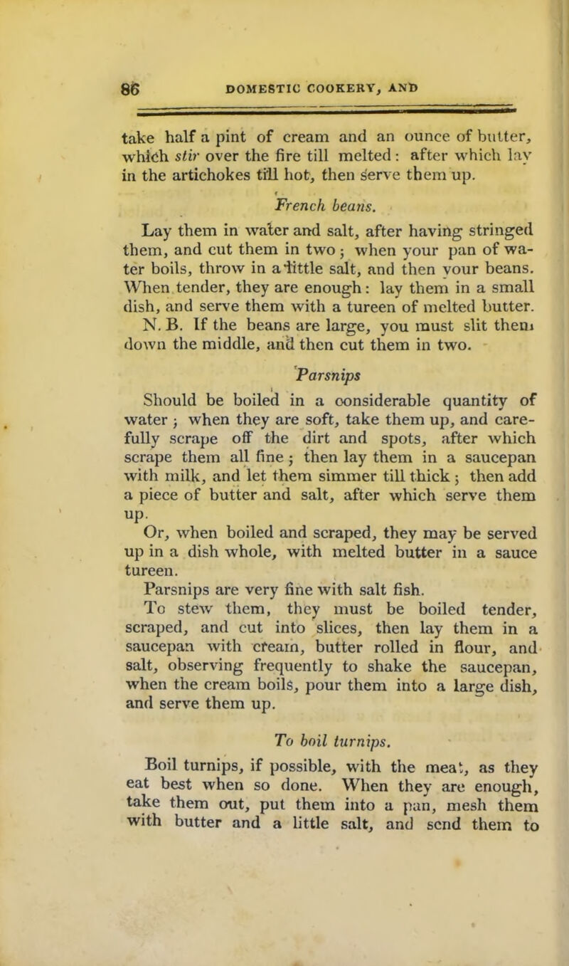 take half a pint of cream and an ounce of butter, which stir over the fire till melted: after which lay in the artichokes till hot, then serve them up. f French beans. Lay them in water and salt, after having stringed them, and cut them in two ; when your pan of wa- ter boils, throw in aiittle salt, and then vour beans. When tender, they are enough: lay them in a small dish, and serve them with a tureen of melted butter. N. B. If the beans are large, you must slit them down the middle, and then cut them in two. Parsnips l Should be boiled in a considerable quantity of water j when they are soft, take them up, and care- fully scrape off the dirt and spots, after which scrape them all fine; then lay them in a saucepan with milk, and let them simmer till thick ; then add a piece of butter and salt, after which serve them up Or, when boiled and scraped, they may be served up in a dish whole, with melted butter in a sauce tureen. Parsnips are very fine with salt fish. To stew them, they must be boiled tender, scraped, and cut into slices, then lay them in a saucepan with cfearn, butter rolled in flour, and salt, observing frequently to shake the saucepan, when the cream boils, pour them into a large dish, and serve them up. To boil turnips. Boil turnips, if possible, with the meat, as they eat best when so done. When they are enough, take them out, put them into a pan, mesh them with butter and a little salt, and send them to