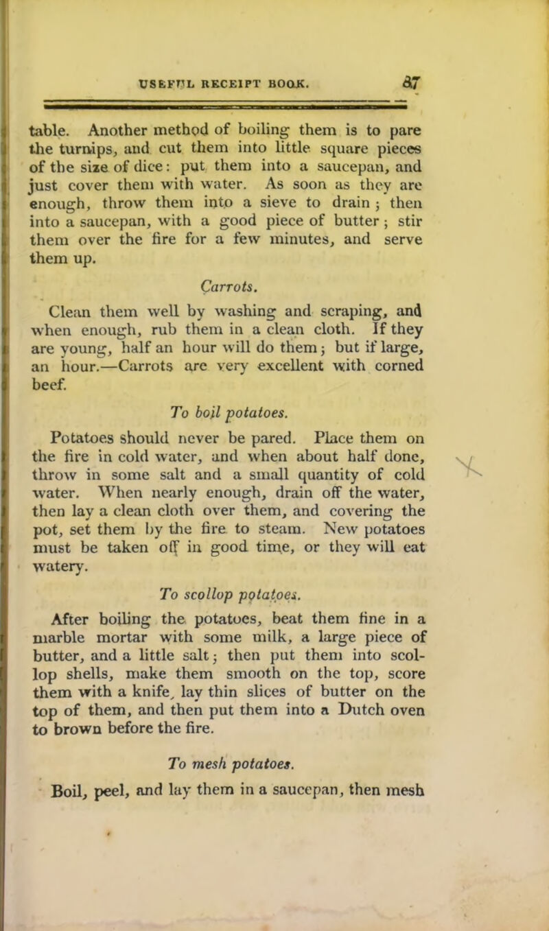 table. Another method of boiling them is to pare the turnips, and cut them into little square pieces of the size of dice: put them into a saucepan, and just cover them with water. As soon as they are enough, throw them into a sieve to drain ; then into a saucepan, with a good piece of butter; stir them over the fire for a few minutes, and serve them up. Carrots. Clean them well by washing and scraping, and when enough, rub them in a clean cloth. If they are young, half an hour will do them; but if large, an hour.—Carrots are very excellent with corned beef. To boil -potatoes. Potatoes should never be pared. Place them on the fire in cold water, and when about half done, throw in some salt and a small quantity of cold water. When nearly enough, drain off the water, then lay a clean cloth over them, and covering the pot, set them by the fire to steam. New potatoes must be taken off in good time, or they will eat watery. To scollop potatoes. After boiling the potatoes, beat them fine in a marble mortar with some milk, a large piece of butter, and a little salt 5 then put them into scol- lop shells, make them smooth on the top, score them vrith a knife, lay thin slices of butter on the top of them, and then put them into a Dutch oven to brown before the fire. To mesh potatoes. Boil, peel, and lay them in a saucepan, then mesh