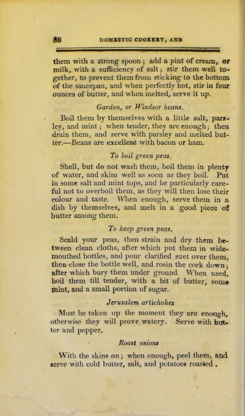 them with a strong spoon j add a pint of cream, or milk, with a sufficiency of salt; stir them well to- gether, to prevent them from sticking to the bottom of the saucepan, and when perfectly hot, stir in four ounces of butter, and when melted, serve it up. Garden, or Windsor beans. Boil them by themselves with a little salt, pars- ley, and mint; when tender, they are enough ■, then drain them, and serve with parsley and melted but- ter.—Beans are excellent with bacon or ham. To boil green peas. Shell, but do not wash them, boil them in plenty of water, and skim well as soon as they boil. Put in some salt and mint tops, and be particularly care- ful not to overboil them, as they will then lose their colour and taste. When enough, serve them in a dish by themselves, and melt in a good piece of butter among them. To keep green peas. Scald your peas, then strain and dry them be- tween clean cloths, after which put them in wide- mouthed bottles, and pour clarified suet over them, then -close the bottle well, and rosin the cork down; after which bury them under ground. When used, boil them till tender, with a bit of butter, some mint, and a small portion of sugar. Jerusalem artichokes Must be taken up the moment they are enough, otherwise they will prove watery. Serve with but- ter and pepper. Roast onions With the skins on; when enough, peel them, and serve with cold butter, salt, and potatoes roasted.