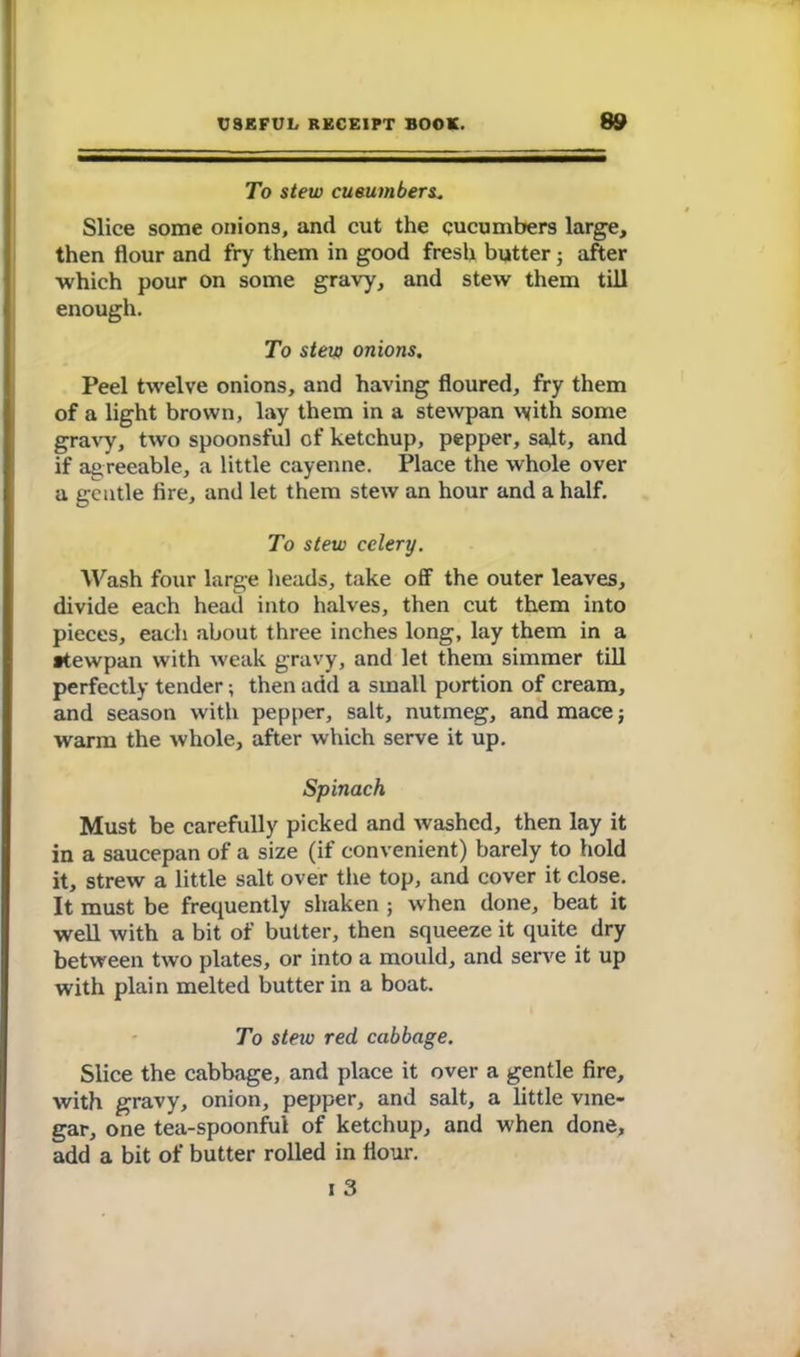 To stew cueumbers, Slice some onions, and cut the cucumbers large, then flour and fry them in good fresh butterj after which pour on some gravy, and stew them till enough. To stew onions. Peel twelve onions, and having floured, fry them of a light brown, lay them in a stewpan with some gravy, two spoonsful of ketchup, pepper, salt, and if agreeable, a little cayenne. Place the whole over a gentle fire, and let them stew an hour and a half. To stew celery. Wash four large heads, take off the outer leaves, divide each head into halves, then cut them into pieces, each about three inches long, lay them in a ttewpan with weak gravy, and let them simmer till perfectly tender; then add a small portion of cream, and season with pepper, salt, nutmeg, and mace; warm the whole, after which serve it up. Spinach Must be carefully picked and washed, then lay it in a saucepan of a size (if convenient) barely to hold it, strew a little salt over the top, and cover it close. It must be frequently shaken ; when done, beat it well with a bit of butter, then squeeze it quite dry between two plates, or into a mould, and serve it up with plain melted butter in a boat. To stew red cabbage. Slice the cabbage, and place it over a gentle fire, with gravy, onion, pepper, and salt, a little vine- gar, one tea-spoonful of ketchup, and when done, add a bit of butter rolled in flour. i 3