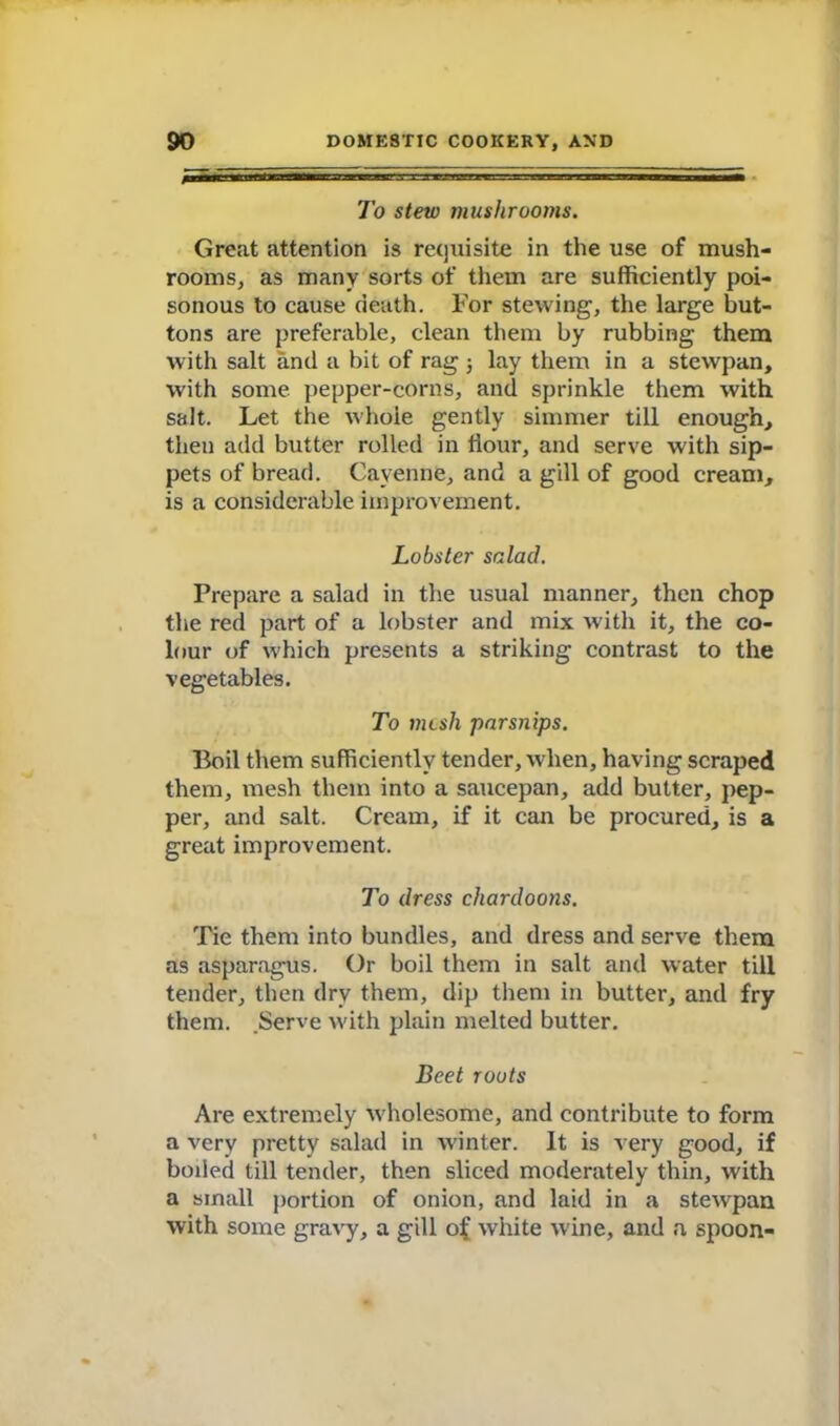 To stew mushrooms. Great attention is requisite in the use of mush- rooms, as many sorts of them are sufficiently poi- sonous to cause death. For stewing, the large but- tons are preferable, clean them by rubbing them with salt and a bit of rag j lay them in a stewpan, with some pepper-corns, and sprinkle them with salt. Let the whole gently simmer till enough, then add butter rolled in Hour, and serve with sip- pets of bread. Cayenne, and a gill of good cream, is a considerable improvement. Lobster salad. Prepare a salad in the usual manner, then chop the red part of a lobster and mix with it, the co- lour of which presents a striking contrast to the vegetables. To mesh parsnips. Boil them sufficiently tender, when, having scraped them, mesh them into a saucepan, add butter, pep- per, and salt. Cream, if it can be procured, is a great improvement. To dress chardoons. Tie them into bundles, and dress and serve them as asparagus. Or boil them in salt and water till tender, then dry them, dip them in butter, and fry them. .Serve with plain melted butter. Beet roots Are extremely wholesome, and contribute to form a very pretty salad in winter. It is very good, if boded till tender, then sliced moderately thin, with a small portion of onion, and laid in a stewpan with some gravy, a gill of white wine, and a spoon-