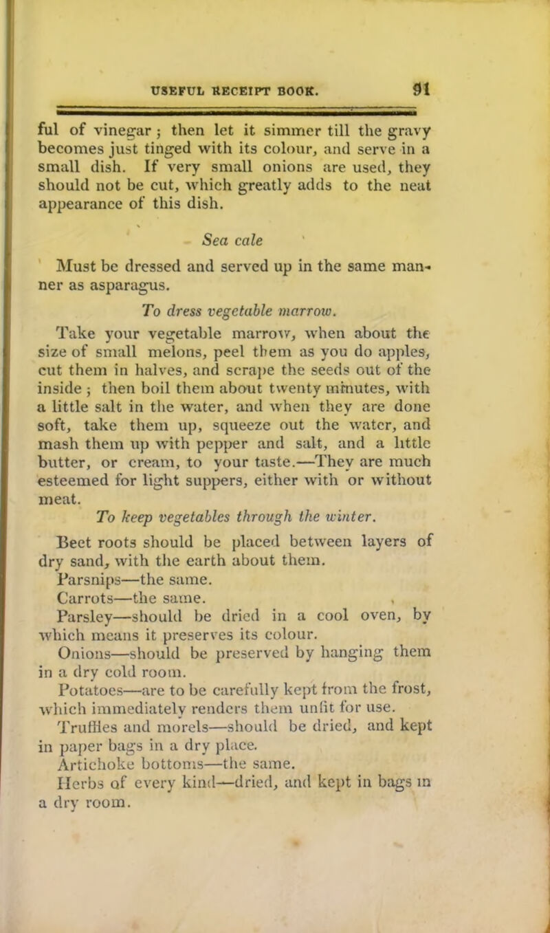 ful of vinegar ; then let it simmer till the gravy becomes just tinged with its colour, and serve in a small dish. If very small onions are used, they should not be cut, which greatly adds to the neat appearance of this dish. Sea cale Must be dressed and served up in the same man- ner as asparagus. To dress vegetable marrow. Take your vegetable marrow, when about the size of small melons, peel them as you do apples, cut them in halves, and scrape the seeds out of the inside ; then boil them about twenty minutes, with a little salt in the water, and when they are done soft, take them up, squeeze out the water, and mash them up with pepper and salt, and a little butter, or cream, to your taste.—They are much esteemed for light suppers, either with or without meat. To keep vegetables through the winter. Beet roots should be placed between layers of dry sand, with the earth about them. Parsnips—the same. Carrots—the same. , Parsley—should be dried in a cool oven, by which means it preserves its colour. Onions—should be preserved by hanging them in a dry cold room. Potatoes—are to be carefully kept from the frost, which immediately renders them unlit for use. Trudies and morels—should be dried, and kept in paper bags in a dry place. Artichoke bottoms—the same. Herbs of every kind—dried, and kept in bags in a dry room.