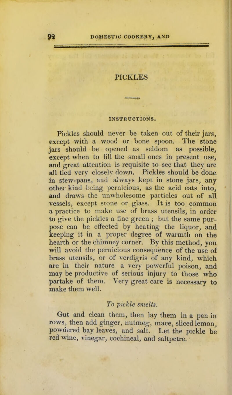 PICKLES INSTRUCTIONS. Pickles should never be taken out of their jars, except with a wood or bone spoon. The stone jars should be opened as seldom as possible, except when to fill the small ones in present use, and great attention is requisite to see that they are all tied very closely down. Pickles should be done in stew-pans, and always kept in stone jars, any other kind being pernicious, as the acid eats into, and draws the unwholesome particles out of all vessels, except stone or glass. It is too common a practice to make use of brass utensils, in order to give the pickles a fine green ; but the same pur- pose can be effected by heating the liquor, and keeping it in a proper degree of warmth on the hearth or the chimney corner. By this method, you will avoid the pernicious consequence of the use of brass utensils, or of verdigris of any kind, which are in their nature a very powerful poison, and may be productive of serious injury to those who partake of them. Very great care is necessary to make them well. To pickle smelts. Gut and clean them, then lay them in a pan in rows, then add ginger, nutmeg, mace, sliced lemon, powdered bay leaves, and salt. Let the pickle be red wane, vinegar, cochineal, and saltpetre. 1