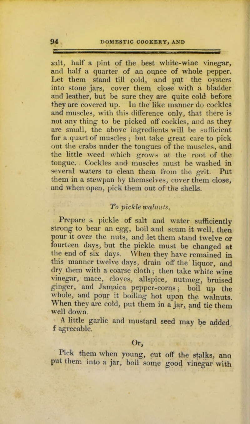 salt, half a pint of the best white-wine vinegar, and half a quarter of an ounce of whole pepper. Let them stand till cold, and put the oysters into stone jars, cover them close with a bladder and leather, but be sure thev are quite cold before they are covered up. In the like manner do cockles and muscles, with this difference only, that there is not any thing to be picked off cockles, and as they are small, the above ingredients will be sufficient for a quart of muscles ; but take great care to pick out the crabs under the tongues of the muscles, and the little weed which grows at the root of the tongue. Cockles and muscles must be washed in several waters to clean them from the grit. Put them in a stewpan by themselves, cover them close, and when open, pick them out of the shells. To pickle walnuts. Prepare a pickle of salt and water sufficiently strong to bear an egg, boil and scum it well, then pour it over the nuts, and let them stand twelve or fourteen days, but the pickle must be changed at the end of six days. When they have remained in this manner twelve days, drain off the liquor, and dry them with a coarse cloth; then take white wine vinegar, mace, cloves, allspice, nutmeg, bruised ginger, and Jamaica pepper-corns; boil up the whole, and pour it boiling hot upon the walnuts. When they are cold, put them in ajar, and tie them well down. A little garlic and mustard seed may be added f agreeable. Or, Pick them when young, cut off the stalks, ana put them into a jar, boil sorqe good vinegar with