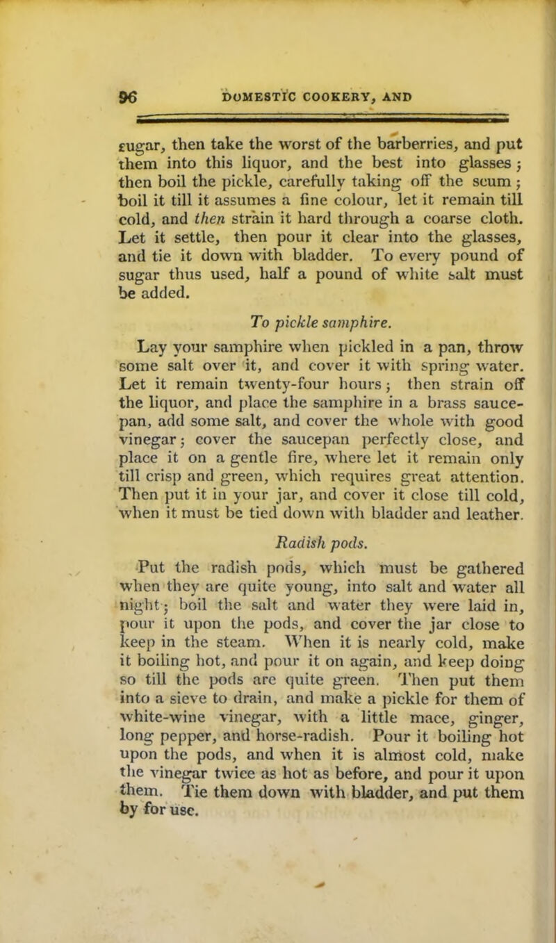 £Ugar, then take the worst of the barberries, and put them into this liquor, and the best into glasses ; then boil the pickle, carefully taking off the scum ; boil it till it assumes a fine colour, let it remain till cold, and then strain it hard through a coarse cloth. Let it settle, then pour it clear into the glasses, and tie it down with bladder. To every pound of sugar thus used, half a pound of white salt must be added. To pickle samphire. Lay your samphire when pickled in a pan, throw some salt over it, and cover it with spring water. Let it remain twenty-four hours ; then strain off the liquor, and place the samphire in a brass sauce- pan, add some salt, and cover the whole with good vinegar; cover the saucepan perfectly close, and place it on a gentle fire, where let it remain only till crisp and green, which requires great attention. Then put it in your jar, and cover it close till cold, when it must be tied down with bladder and leather. Radish pods. Put the radish pods, which must be gathered when they are quite young, into salt and water all night; boil the salt and water they were laid in, pour it upon the pods, and cover the jar close to keep in the steam. When it is nearly cold, make it boiling hot, and pour it on again, and keep doing so till the pods are quite green. Then put them into a sieve to drain, and make a pickle for them of white-wine vinegar, with a little mace, ginger, long pepper, and horse-radish. Pour it boiling hot upon the pods, and when it is almost cold, make the vinegar twice as hot as before, and pour it upon them. Tie them down with bladder, and put them by for use.