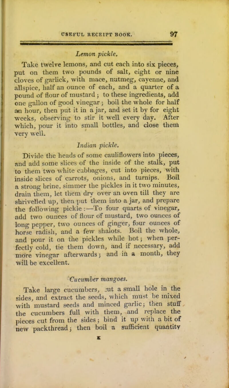 Lemon pickle. Take twelve lemons, and cut each into six pieces, put on them two pounds of salt, eight or nine cloves of garlick, with mace, nutmeg, cayenne, and allspice, half an ounce of each, and a quarter of a pound of flour of mustard ; to these ingredients, add one gallon of good vinegar; boil the whole for half an hour, then put it in ajar, and set it by for eight weeks, observing to stir it well every day. After which, pour it into small bottles, and close them very well. Indian pickle. Divide the heads of some cauliflowers into pieces, and add some slices of the inside of the stalk, put to them two white cabbages, cut into pieces, with inside slices of carrots, onions, and turnips. Boil a strong brine, simmer the pickles in it two minutes, drain them, let them dry over an oven till they are shrivelled up, then put them into a jar, and prepare the following pickle :—To four quarts of vinegar, add two ounces of flour of mustard, two ounces of long pepper, two ounces of ginger, four ounces of horse radish, and a few shaiots. Boil the whole, and pour it on the pickles while hot; when per- fectly cold, tie them down, and if necessary, add more vinegar afterwards ; and in a month, they will be excellent. Cucumber mangoes. Take large cucumbers, ;ut a small hole in the sides, and extract the seeds, which must be mixed with mustard seeds and minced garlic; then stuff the cucumbers full with them, and replace the pieces cut from the sides; bind it up with a bit of new packthread; then boil a sufficient quantity K