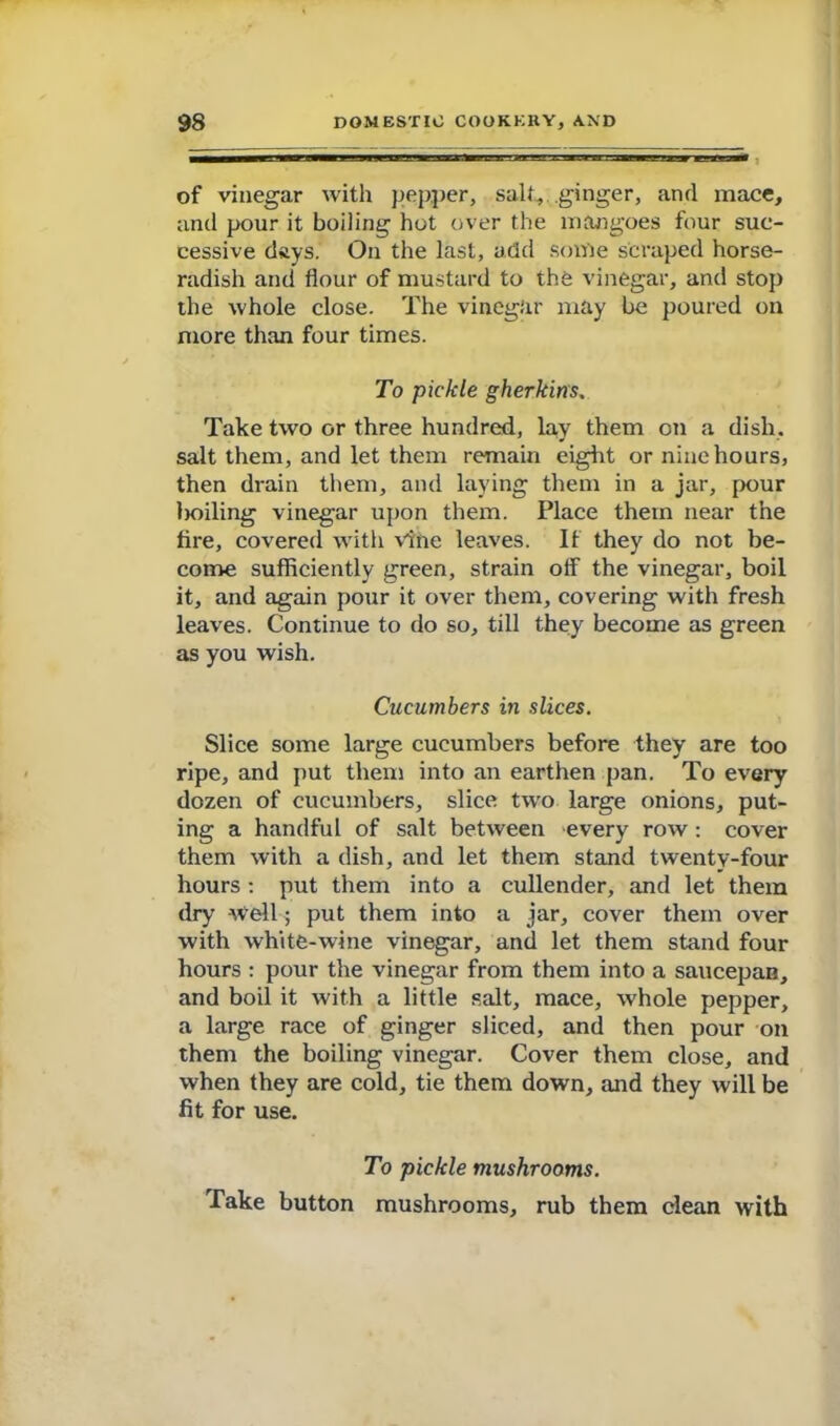 of vinegar with pepper, salt, ginger, and mace, and pour it boiling hot over the mangoes four suc- cessive days. On the last, add some scraped horse- radish and flour of mustard to the vinegar, and stop the whole close. The vinegar may be poured on more than four times. To pickle gherkins. Take two or three hundred, lay them on a dish, salt them, and let them remain eight or nine hours, then drain them, and laying them in a jar, pour lioiling vinegar upon them. Place them near the fire, covered with vine leaves. If they do not be- come sufficiently green, strain off the vinegar, boil it, and again pour it over them, covering with fresh leaves. Continue to do so, till they become as green as you wish. Cucumbers in slices. Slice some large cucumbers before they are too ripe, and put them into an earthen pan. To every dozen of cucumbers, slice two large onions, put- ing a handful of salt between every row : cover them with a dish, and let them stand twenty-four hours : put them into a cullender, and let them dry -Well-; put them into a jar, cover them over with white-wine vinegar, and let them stand four hours : pour the vinegar from them into a saucepaB, and boil it with a little salt, mace, whole pepper, a large race of ginger sliced, and then pour on them the boiling vinegar. Cover them close, and when they are cold, tie them down, and they will be fit for use. To pickle mushrooms. Take button mushrooms, rub them clean with