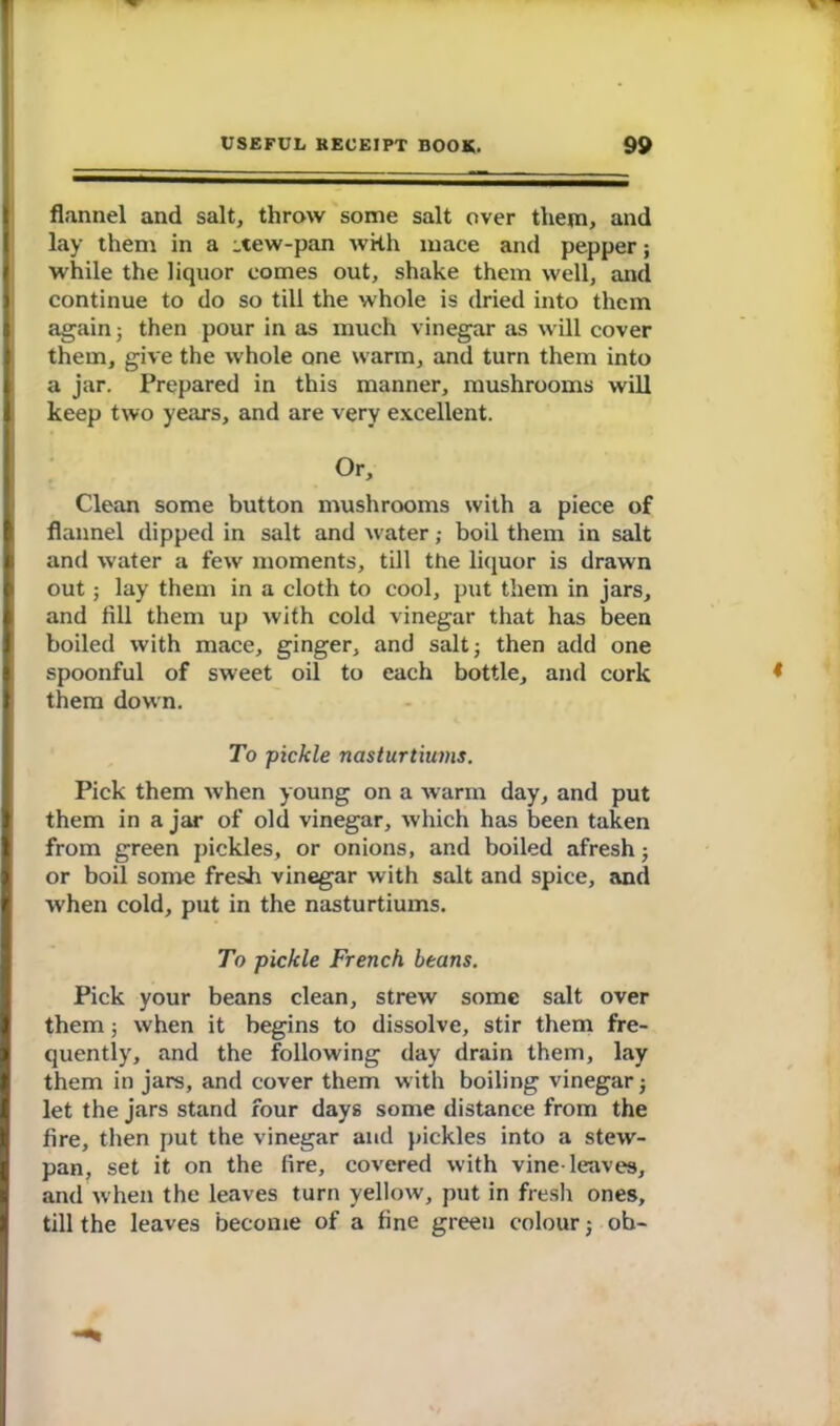 flannel and salt, throw some salt over them, and lay them in a -tew-pan with mace and pepper; while the liquor comes out, shake them well, and continue to do so till the whole is dried into them again$ then pour in as much vinegar as will cover them, give the whole one warm, and turn them into a jar. Prepared in this manner, mushrooms will keep two years, and are very excellent. Or, Clean some button mushrooms with a piece of flannel dipped in salt and water; boil them in salt and water a few moments, till the liquor is drawn out; lay them in a cloth to cool, put them in jars, and fill them up with cold vinegar that has been boiled with mace, ginger, and salt; then add one spoonful of sweet oil to each bottle, and cork ♦ them down. To pickle nasturtiums. Pick them when young on a warm day, and put them in a jar of old vinegar, which has been taken from green pickles, or onions, and boiled afresh; or boil some fresh vinegar with salt and spice, and when cold, put in the nasturtiums. To pickle French beans. Pick your beans clean, strew some salt over them; when it begins to dissolve, stir them fre- quently, and the following day drain them, lay them in jars, and cover them with boiling vinegar ; let the jars stand four days some distance from the fire, then put the vinegar and pickles into a stew- pan, set it on the fire, covered with vine-leaves, and when the leaves turn yellow, put in fresh ones, till the leaves become of a fine green colour ; ob-