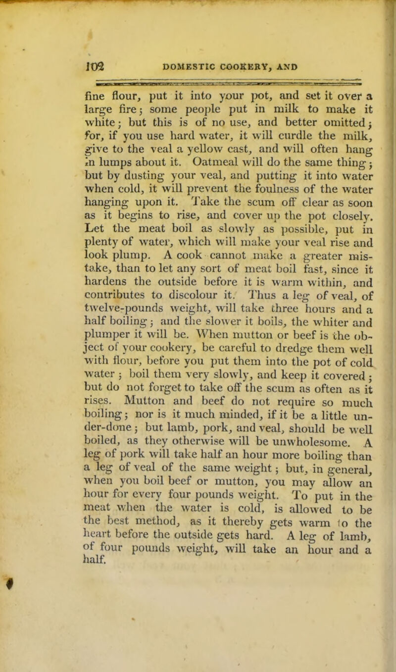 fine flour, put it into your pot, and set it over a large fire3 some people put in milk to make it white; but this is of no use, and better omitted 3 for, if you use hard water, it will curdle the milk, give to the veal a yellow cast, and will often hang in lumps about it. Oatmeal will do the same thing j but by dusting your veal, and putting it into water when cold, it will prevent the foulness of the water hanging upon it. Take the scum off clear as soon as it begins to rise, and cover up the pot closely. Let the meat boil as slowly as possible, put in plenty of water, which will make your veal rise and look plump. A cook cannot make a greater mis- take, than to let any sort of meat boil fast, since it hardens the outside before it is warm within, and contributes to discolour it. Thus a leg of veal, of twelve-pounds weight, will take three hours and a half boiling 3 and the slower it boils, the whiter and plumper it will be. When mutton or beef is the ob- ject of your cookery, be careful to dredge them well with flour, before you put them into the pot of cold water ; boil them very slowly, and keep it covered 3 but do not forget to take off the scum as often as it rises. Mutton and beef do not require so much boiling 3 nor is it much minded, if it be a little un- der-done j but lamb, pork, and veal, should be well boiled, as they otherwise will be unwholesome. A leg of pork will take half an hour more boiling than a leg of veal of the same weight; but, in general, when you boil beef or mutton, you may allow an hour for every four pounds weight. To put in the meat when the water is cold, is allowed to be the best method, as it thereby gets warm to the heart before the outside gets hard. A leg of lamb, ot four pounds weight, will take an hour and a half.