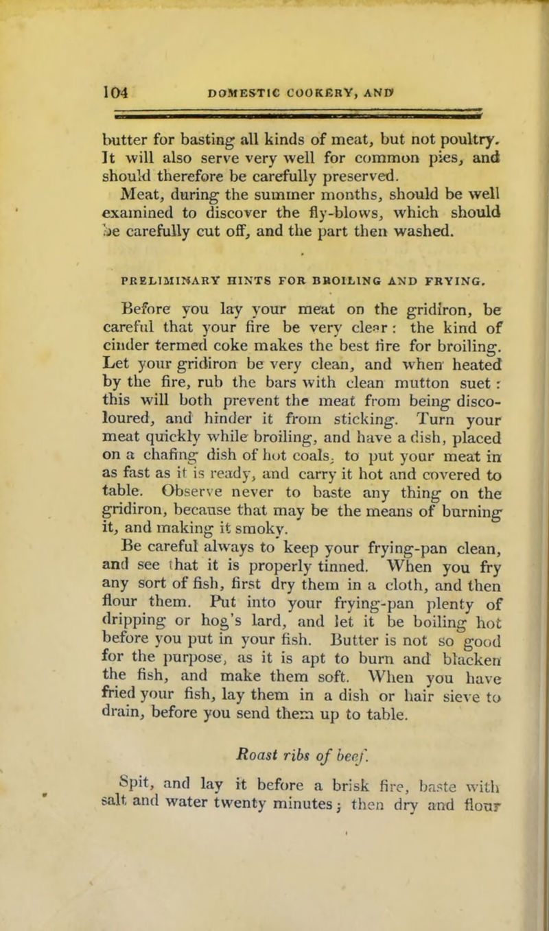 butter for basting all kinds of meat, but not poultry. It will also serve very well for common pies, and should therefore be carefully preserved. Meat, during the summer months, should be well examined to discover the fly-blows, which should be carefully cut off, and the part then washed. PRELIMINARY HINTS FOR BROILING AND FRYING. Before you lay your meat on the gridiron, be careful that your fire be very clear : the kind of cinder termed coke makes the best fire for broiling. Let your gridiron be very clean, and when heated by the fire, rub the bars with clean mutton suet : this will both prevent the meat from being disco- loured, and hinder it from sticking. Turn your meat quickly while broiling, and have a dish, placed on a chafing dish of hot coals, to put your meat in as fast as it is ready, and carry it hot and covered to table. Observe never to baste any thing on the gridiron, because that may be the means of burning it, and making it smoky. Be careful always to keep your frying-pan clean, and see that it is properly tinned. When you fry any sort of fish, first dry them in a cloth, and then flour them. Put into your frying-pan plenty of dripping or hog’s lard, and let it be boiling hot before you put in your fish. Butter is not so good for the purpose, as it is apt to burn and blacken the fish, and make them soft. When you have fried your fish, lay them in a dish or hair sieve to drain, before you send them up to table. Roast ribs of beef. Spit, and lay it before a brisk fire, baste with salt and water twenty minutes •, then dry and flour