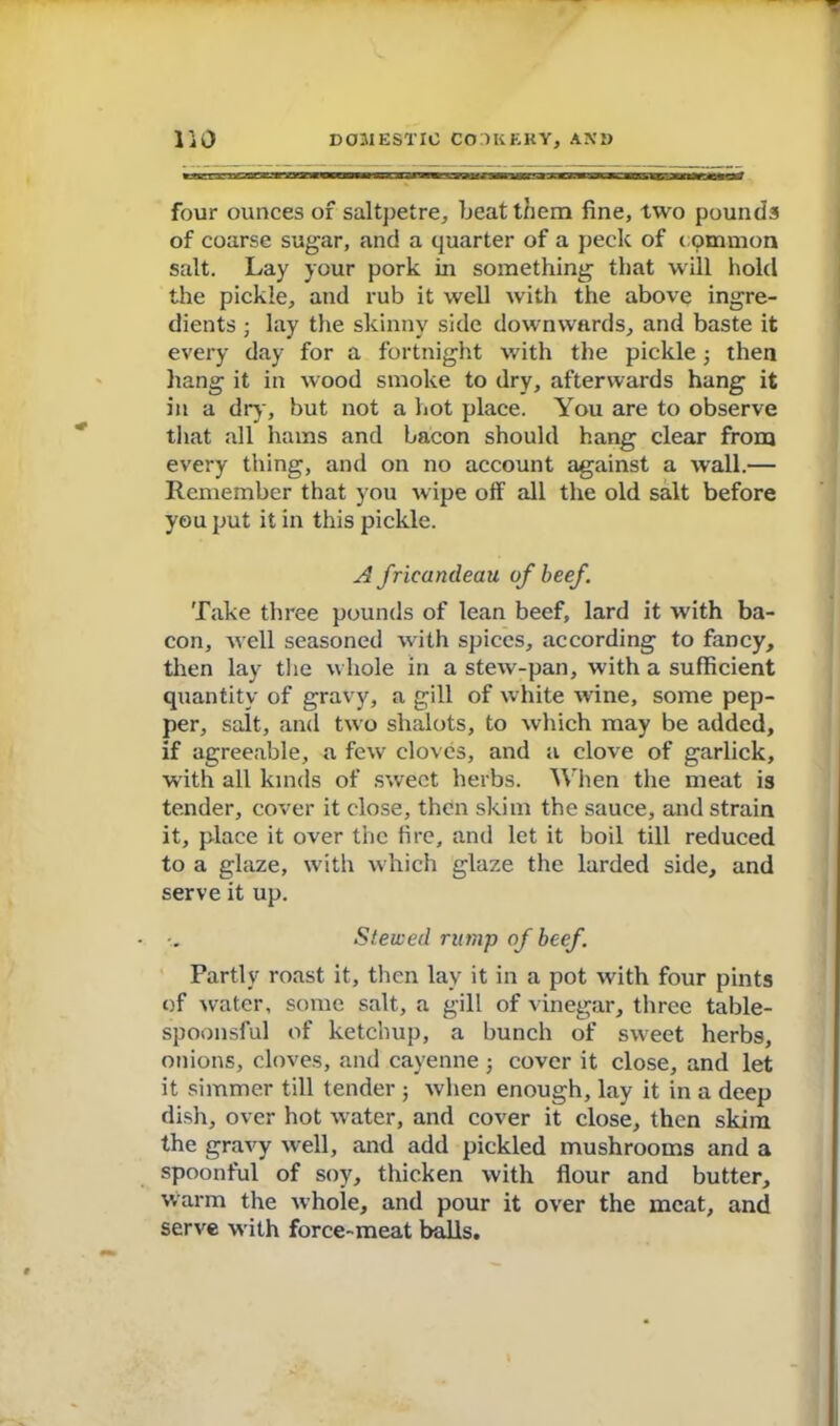 four ounces of saltpetre, beat them fine, two pounds of coarse sugar, and a quarter of a peck of c ommon salt. Lay your pork in something that will hold the pickle, and rub it well with the above ingre- dients ; lay the skinny side downwards, and baste it every day for a fortnight with the pickle then hang it in wood smoke to dry, afterwards hang it in a dry, but not a hot place. You are to observe that all hams and bacon should hang clear from every thing, and on no account against a wall.— Remember that you wipe off all the old salt before you put it in this pickle. A fricandeau of beef. Take three pounds of lean beef, lard it with ba- con, well seasoned with spices, according to fancy, then lay the whole in a stew-pan, with a sufficient quantity of gravy, a gill of white wine, some pep- per, salt, and two shalots, to which may be added, if agreeable, a few cloves, and a clove of garlick, with all kinds of sweet herbs. When the meat is tender, cover it close, then skim the sauce, and strain it, place it over the fire, and let it boil till reduced to a glaze, with w hich glaze the larded side, and serve it up. Stewed rump of beef. Partly roast it, then lay it in a pot with four pints of water, some salt, a gill of vinegar, three table- spoonsful of ketchup, a bunch of sw^eet herbs, onions, cloves, and cayenne ■, cover it close, and let it simmer till tender j when enough, lay it in a deep dish, over hot water, and cover it close, then skim the gravy well, and add pickled mushrooms and a spoonful of soy, thicken with flour and butter, warm the whole, and pour it over the meat, and serve w ith force-meat balls.