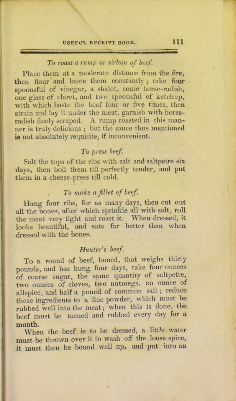 To roast a rump or sirloin of beef. Place them at a moderate distance from the fire, then flour and baste them constantly; take four spoonsful of vinegar, a shalot, some horse-radish, one glass of claret, and two spoonsful of ketchup, with which baste the beef four or five times, then strain and lay it under the meat, garnish with horse- radish finely scraped. A rump roasted in this man- ner is truly delicious ; but the sauce thus mentioned is not absolutely requisite, if inconvenient. To press beef. Salt the tops of the ribs with salt and saltpetre six days, then boil them till perfectly tender, and put them in a cheese-press till cold. To make a filet of beef. Hang four ribs, for as many days, then cut out all the bones, after which sprinkle all with salt, roll the meat very tight and roast it. When dressed, it looks beautiful, and eats far better than when dressed with the bones. Hunter s beef. To a round of beef, boned, that weighs thirty pounds, and has hung four days, take four ounces of coarse sugar, the same quantity of saltpetre, two ounces of cloves, two nutmegs, an ounce of allspice, and half a pound of common salt ; reduce these ingredients to a fine powder, which must be rubbed well into the meat; when this is done, the beef must be turned and rubbed every day for a month. When the beef is to be dressed, a little w-ater must be thrown over it to wash off the loose spice, it must then be bound well up, and put into an