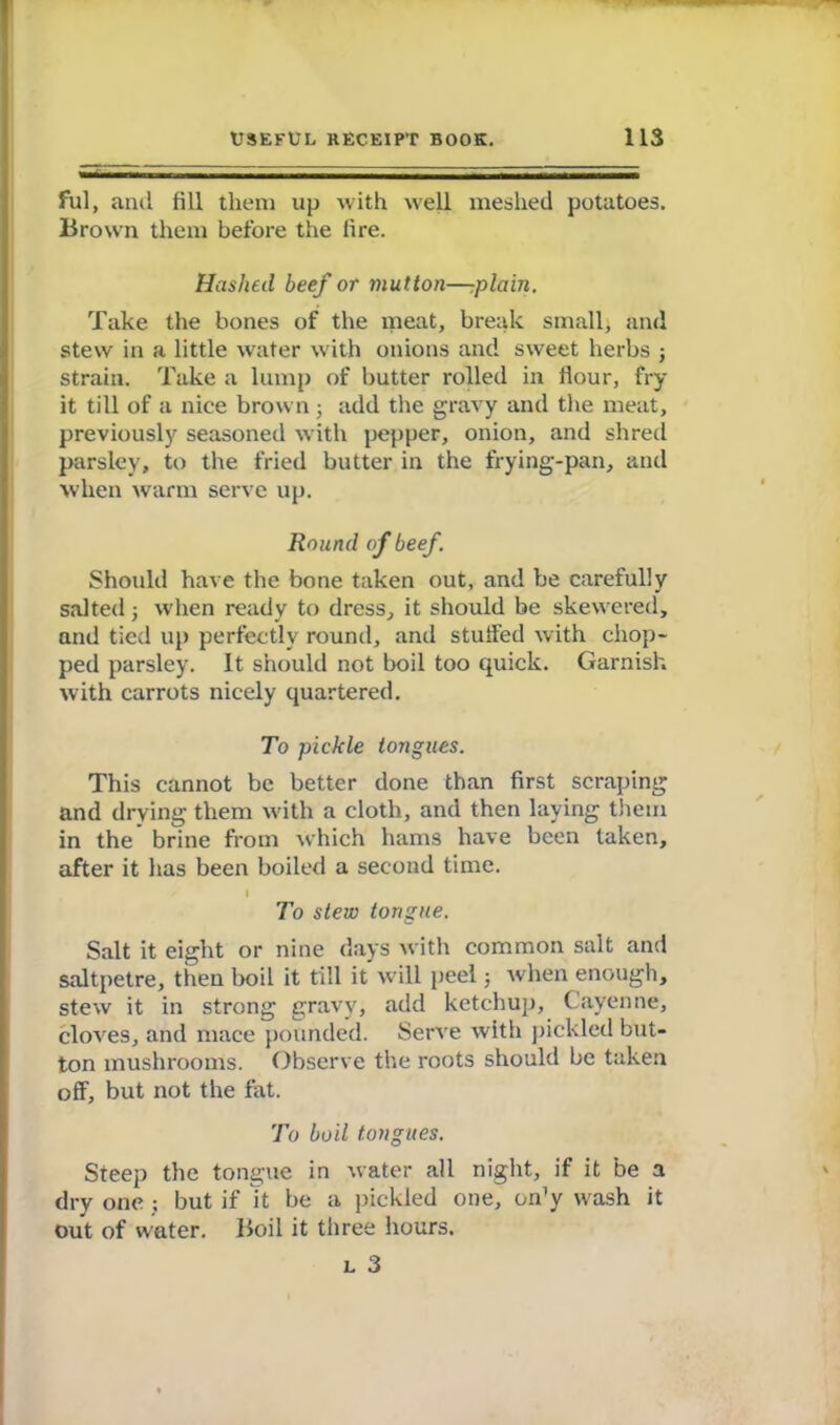 fill, and fill them up with well meshed potatoes. Brown them before the fire. Hashed beef or mutton—-plain. Take the bones of the meat, break small, and stew in a little water with onions and sweet herbs 3 strain. Take a lump of butter rolled in Hour, fry it till of a nice brown 3 add the gravy and the meat, previously seasoned with pepper, onion, and shred parsley, to the fried butter in the frying-pan, and when warm serve up. Round of beef Should have the bone taken out, and be carefully salted 3 when ready to dress, it should be skewered, and tied up perfectly round, and stuffed with chop- ped parsley. It should not boil too quick. Garnish with carrots nicely quartered. To pickle tongues. This cannot be better done than first scraping and drying them with a cloth, and then laying them in the brine from which hams have been taken, after it has been boiled a second time. t To stew tongue. Salt it eight or nine days with common salt and saltpetre, then boil it till it will peel 5 when enough, stew it in strong gravy, add ketchup, Cayenne, cloves, and mace pounded. Serve with pickled but- ton mushrooms. Observe the roots should be taken off, but not the fat. To boil tongues. Steep the tongue in water all night, if it be a dry one ; but if It be a pickled one, on’y wash it out of water. Boil it three hours. l 3