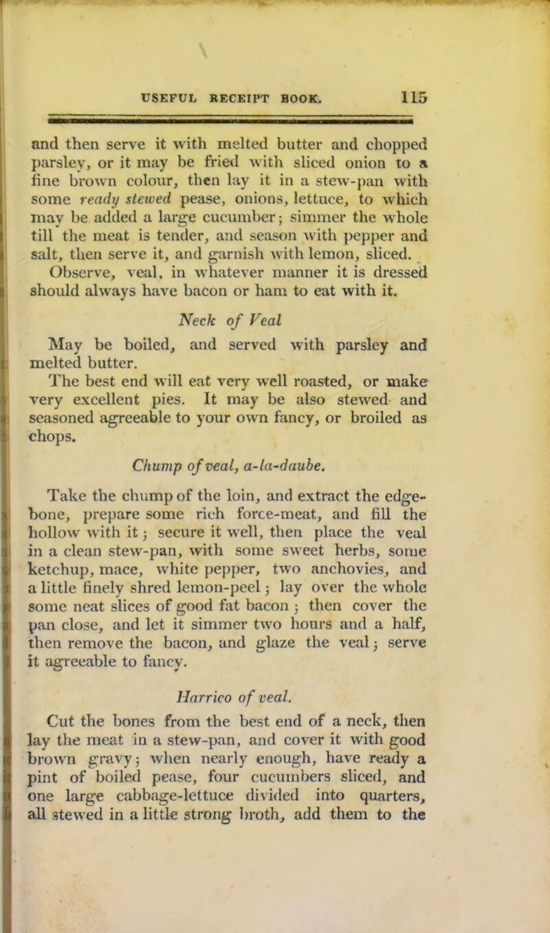 and then serve it with melted butter and chopped parsley, or it may be fried with sliced onion to a line brown colour, then lay it in a stew-pan with some ready stewed pease, onions, lettuce, to which may be added a large cucumber; simmer the whole till the meat is tender, and season with pepper and salt, then serve it, and garnish with lemon, sliced. Observe, veal, in whatever manner it is dressed should always have bacon or ham to eat with it. Neck of Veal May be boiled, and served w'ith parsley and | melted butter. The best end will eat very well roasted, or make very excellent pies. It may be also stewred and seasoned agreeable to your own fancy, or broiled as chops. Chump of veal, a-la-daube. Take the chump of the loin, and extract the edge- bone, prepare some rich force-meat, and fill the hollow with it; secure it well, then place the veal i in a clean stew'-pan, with some sweet herbs, some ketchup, mace, white pepper, two anchovies, and a little finely shred lemon-peel; lay over the whole some neat slices of good fat bacon then cover the pan close, and let it simmer two hours and a half, then remove the bacon, and glaze the veal 5 serve I it agreeable to fancy. Harrico of veal. Cut the bones from the best end of a neck, then lay the meat in a stew-pan, and cover it with good brown gravy; when nearly enough, have ready a pint of boiled pease, four cucumbers sliced, and one large cabbage-lettuce divided into quarters, all stewed in a little strong broth, add them to the