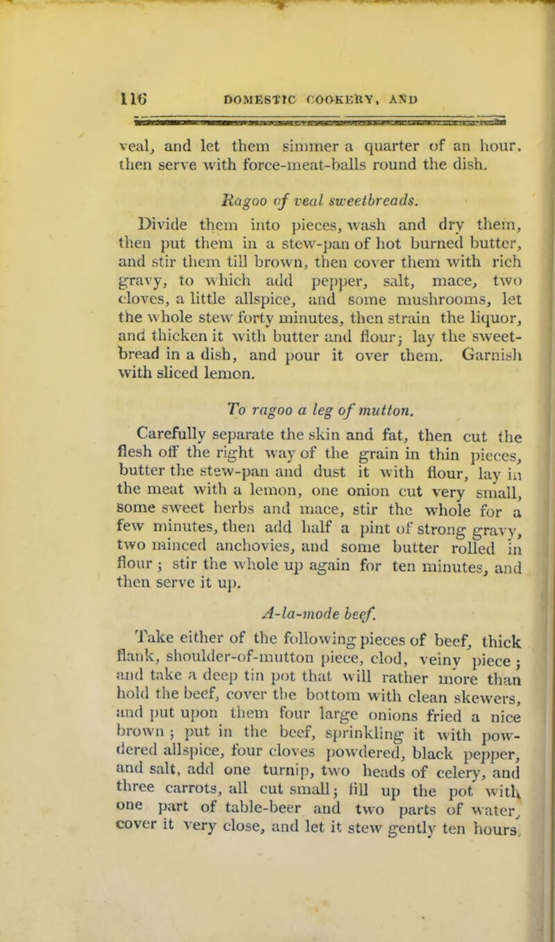 veal, and let them simmer a quarter of an hour, then serve with force-meat-balls round the dish. Ragoo of veal sweetbreads. Divide them into pieces, wash and dry them, then put them in a stew-pan of hot burned butter, and stir them till brown, then cover them with rich gravy, to which add pepper, salt, mace, two cloves, a little allspice, and some mushrooms, let the whole stew forty minutes, then strain the liquor, and thicken it with butter and flour; lay the sweet- bread in a dish, and pour it over them. Garnish with sliced lemon. To ragoo a leg of mutton. Carefully separate the skin and fat, then cut the flesh off the right way of the grain in thin pieces, butter the stew-pan and dust it with flour, lay in the meat with a lemon, one onion cut very small, some sweet herbs and mace, stir the whole for a few minutes, then add half a pint of strong gravy, two minced anchovies, and some butter rolled in flour 5 stir the whole up again for ten minutes, and then serve it up. A-la-mode beef. Take either of the following pieces of beef, thick flank, shoulder-of-mutton piece, clod, veiny piece j and take a deep tin pot that will rather more than hold the beef, cover the bottom with clean skewers, and put upon them four large onions fried a nice brown ; put in the beef, sprinkling it with pow- dered allspice, tour cloves powdered, black pepper, and salt, add one turnip, two heads of celery, and three carrots, all cut small; till up the pot witl* one part of table-beer and two parts of water, cover it very close, and let it stew gently ten hours.